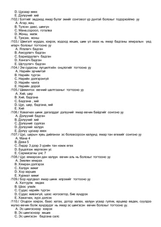 D. Цусаар хөөх
E. Дэлүүний хий
/102./ Бэтгийг эвдэхэд ямар бүлэг эмийг сонговол үр дүнтэй болохыг тодорхойлно уу
A. Агар, жац
B. Түлсэн давс, шингүн
C. Мана,сороол, готалва
D. Жонш, жилж
E. Тунсаа, жонш
/103./ Шингэлт муудах, хэхрэх, ходоод хөших, шим үл авах нь ямар бадганы хямралын үед
илэрч болохыг тогтооно уу
A. Ялзлагч бадган
B. Амсуулагч бадган
C. Барилдуулагч бадган
D. Хангагч бадган
E. Шүтүүлэгч бадган
/104./ Эм судасны лугшилтийн онцлогийг тогтооно уу
A. Нарийн эрчимтэй
B. Нарийн түргэн
C. Нарийн дэлгэрэнгүй
D. Нарийн чанга
E. Нарийн дорой
/105./ Шижинтэх өвчний шалтгааныг тогтооно уу
A. Хий, шар
B. Хий, бадгана
C. Бадгана , хий
D. Цус, шар, бадгана, хий
E. Хий
/106./ Хавагнах шинж дагалддаг дэлүүний ямар өвчин байдгийг сонгоно уу
A. Дэлүүний бадган
B. Дэлүүний хий
C. Дэлүүний суулгах
D. Дэлүүний халуун
E. Дэлүү цусаар хөөх
/107./ Цус, шарын хувь дийлэнхи эс боловсорсон халуунд ямар тан өгөхийг сонгоно уу
A. Мана 4
B. Дева 5
C. Лидэр 3 дээр 3 үрийн тан нэмж өгөх
D. Буцалгаж хөргөсөн ус
E. Сармисагны үнс 7
/108./ Цус хямарсан дан халуун өвчин аль нь болохыг тогтооно уу
A. Зөөлөн хямрах
B. Хямран дэлгэрэх
C. Халуун хижиг
D. Хор харших
E. Хурмал хижиг
/109./ Бор нуугдвал ямар шинж илрэхийг тогтооно уу
A. Хатгуулж өвдөх
B. Шээс улайх
C. Судас нарийн түргэн
D. Судас живэнгүй, шээс ногоовтор, бие хүндрэх
E. Хавагнах, зүрх дэлсэх
/110./ Огшрон хэхрэх, баас хатах, дотор халах, халуун усаар гулгих, өрцөөр өвдөх, сүүлдээ
мүгво өвчин болж хүндэрдэг нь ямар эс шингэсэн өвчин болохыг тогтооно уу.
A. Эс шингэснээр хэхрэх
B. Эс шингэснээр хөших
C. Эс шингэсэн бадгана салс
 