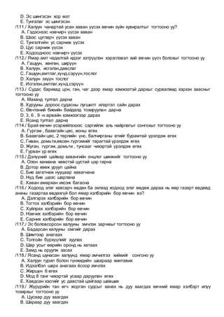 D. Эс шингэсэн хор мэт
E. Тунгалаг эс шингэсэн
/111./ Халуун чанартай усан хаван үүсэх өвчин зүйн хувиралтыг тогтооно уу?
A. Гэдэснээс нэвчирч үүсэх хаван
B. Шээс цугларч үүсэх хаван
C. Тунгалгийн ус сарниж үүсэх
D. Цус сарниж үүсэх
E. Ходоодноос нэвчирч үүсэх
/112./ Ямар амт чадалтай идээг хэтрүүлэн хэрэглэвэл хий өвчин үүсч болохыг тогтооно уу
A. Гашуун, хөнгөн, ширүүн
B. Халуун, исгэлэн,давслаг
C. Гашуун,амтлаг,хүнд,сэрүүн,тослог
D. Халуун эхүүн тослог
E. Исгэлэн,амтлаг,хүнд,сэрүүн
/113./ Судас барихад цон, ган, чаг дээр ямар хэмжээтэй дархыг сурвалжид хэрхэн заасныг
тогтооно уу
A. Маханд тултал дарна
B. Хурууны дороос судасны лугшилт илэртэл сайн дарах
C. Өвчтөний биеийн байдалд тохируулан дарна
D. 3, 6 , 9 -н арвайн хэмжээгээр дарах
E. Ясанд тултал дарна
/114./ Брай өвчин үсэрхийлэхээс сэргийлж аль найрлагыг сонгохыг тогтооно уу
A. Гүргэм , баавгайн цөс, жонш өгөх
B. Баавгайн цөс, 2 төрлийн үнс, балчирганы өтийг бурамтай үрэлдэж өгөх
C. Гиван, домьти,өвсөн гүргэмийг тарагтай үрэлдэж өгөх
D. Жуган, гүргэм, домьти , тунсааг чихэртэй үрэлдэж өгөх
E. Гурван үр өгөх
/115./ Дэлүүний цайвар хавангийн онцлог шинжийг тогтооно уу
A. Олон ханиана хөөстэй цустай цэр гарна
B. Дотор хөөж уруул цайна
C. Бие загатнаж нууцаар хавагнана
D. Нүд бие ,шээс шарлана
E. Хаван амархан ихсэж багасна
/116./ Ходоод элэг хавсарч өвдөх ба эхлээд ходоод элэг өвдөж дараа нь өөр газарт өвдөөд
анхны газартаа өвдөхгүй бол ямар хэлбэрийн бор өвчин вэ?
A. Дэлгэрэх хэлбэрийн бор өвчин
B. Тогтох хэлбэрийн бор өвчин
C. Хуйлрах хэлбэрийн бор өвчин
D. Нэвчих хэлбэрийн бор өвчин
E. Сарних хэлбэрийн бор өвчин
/117./ Эс боловсорсон халууны эмчлэх зарчмыг тогтооно уу
A. Бадарсан халууны омгийг дарах
B. Шимтээр анагаах
C. Толгойн бүрхүүлийг хуулах
D. Шар усыг өөрийн оронд нь хатаах
E. Замд нь оруулж засах
/118./ Ясанд шунасан халуунд ямар эмчилгээ хийхийг сонгоно уу
A. Халуун гурил болон гүнжидийн шаараар жинтавих
B. Идээлбэл шарх анагаах ёсоор эмчлэх
C. Жиршүн 6 өгөх
D. Мод 8 танг чихэртэй усаар даруулан өгөх
E. Хавдсан хэсгийг ус давстай цайгаар шавших
/119./ Жүрүрийн тан өгч жорган судсыг ханах нь дуу хаагдах өвчний ямар хэлбэрт илүү
тохирхыг тогтооно уу
A. Цусаар дуу хаагдах
B. Шараар дуу хаагдах
 