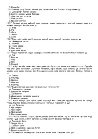 E. Хөхөлбөр
/128./ Элэгний үхэр бөгтөр өвчний үед гарах шинж аль болохыг тодорхойлно уу
A. Цээж дүүрч хуурай ханиах
B. Халуун исгэлэн усаар бөөлжих
C. Даарсан үед зогисох
D. Бие хавагнах
E. Цусаар бөөлжих
/129./ Өвчний халуун хүйтний мөн чанарыг ялган оношлоход шээсний шинжилгээнд юуг
голлон анхаарах ёстойг олно уу
A. Үнэр
B. Уур
C. Өнгө
D. Язмаг
E. Хөөс
/130./ Эмэгтэйчүүдийн хий бүрэлдсэн өвчний эмчилгээнрий зарчмыг сонгоно уу
A. Шимжүүлэх засал
B. Төөнүүр
C. Туулга засал
D. Жин засал
E. Дэвтээлэг засал
/131./ Гэдэс хоржигнох, гэдэс мушгирах өвчний шалтгаан нэг байж болохыг тогтооно уу
A. Хий
B. Бадган
C. Шар
D. Нян
E. Хорхой
/132./ Хоёр жилийн өмнө эмэгтэйчүүдийн цус бүрэлдсэн өвчин гэж оношлогдсон. Сүүлийн
үед олон удаа ханиалгах , цээжээр хатгуулах, гүрээ хөших, нүүр сэлхрэх, үе мөчөөр хөшиж
хавдах зэрэг шинж илэрсэн. Цус бүрэлдсэн өвчин ямар эрхтэнд сарнисан болохыг тогтооно
уу
A. Элгэнд
B. Уушгинд
C. Цөсөнд
D. Бөөрөнд
E. Гэдсэнд
/133./ Бадган өвчний шээсний хувирах ёсыг тогтооно уу?
A. Ёроолоосоо хувирна
B. Дундаасаа хувирна
C. Хувирахгүй
D. Дээд гүехэн талаасаа хувирна
E. Голоосоо хувирна
/134./ Хэсэг газарт хүйт оргих цайх мэдээгүй мэт санагдах, судасны лугшилт нь хүчгүй
гүйхэд бэрхтэй байвал ямар өвчний шинж болохыг тодорхойлно уу?
A. Цус барагдах
B. Цус хөөрөх
C. Цус алдах
D. Цус царцах
E. Муу цусны өвчин
/135./ Ходоод цанхайх, хэхрэх, идсэн даруйд цанх мэт өвдөх юу эс шингэсэн тэр зүйл илүү
хорлож нүүр зовхи , өлмий сэлхрэх нь ямар өвчний болохыг тогтооно уу
A. Аюулхайн бэтэг
B. Чулуун бэтэг
C. Хорхойн бэтэг
D. Цөв эс шингэсэн идээний бэтэг
E. Борын цусан бэтэг
/136./ Эс шингэсэн өвчинд шар хавсарвал илрэх шинж тэмдгийг олно уу?
 