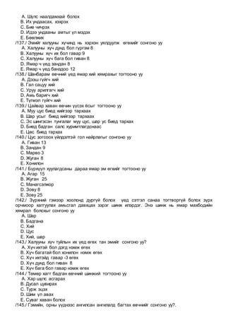 A. Шүлс наалдамхай болох
B. Их ундаасах, хэхрэх
C. Бие чичрэх
D. Идээ ундааны амтыг үл мэдэх
E. Бөөлжих
/137./ Эмийг халууны хүчинд нь хэрхэн уялдуулж өгөхийг сонгоно уу
A. Халууны хүч дунд бол гүргэм 8
B. Халууны хүч их бол гавар 9
C. Халууны хүч бага бол гиван 8
D. Ямар ч үед зандан 8
E. Ямар ч үед банздоо 12
/138./ Шанбарам өвчний үед ямар хий хямрахыг тогтооно уу
A. Дээш гүйгч хий
B. Гал сацуу хий
C. Уруу арилгагч хий
D. Амь баригч хий
E. Түгмэл гүйгч хий
/139./ Цайвар хаван өвчин үүсэх ёсыг тогтооно уу
A. Муу цус биед хийгээр тархаах
B. Шар усыг биед хийгээр тархаах
C. Эс шингэсэн тунгалаг муу цус, шар ус биед тархах
D. Биед бадган салс хуримтлагдснаас
E. Цөс биед тархах
/140./ Цус зогсоох үйлдэлтэй гол найрлагыг сонгоно уу
A. Гиван 13
B. Зандан 9
C. Марво 3
D. Жуган 8
E. Хонилон
/141./ Бүрхүүл хуулагдсаны дараа ямар эм өгхийг тогтооно уу
A. Агар 15
B. Жуган 25
C. Манагсэлжор
D. Зову 8
E. Зову 25
/142./ Зүрхний гэмээр хоолонд дургүй болох үед сэтгэл санаа тогтворгүй болох зүрх
орчмоор хатгуулах амьсгал давхцах зэрэг шинж илэрдэг. Энэ шинж нь ямар махбодийн
хямрал болохыг сонгоно уу
A. Шар
B. Бадгана
C. Хий
D. Цус
E. Хий, шар
/143./ Халууны хүч туйлын их үед өгөх тан эмийг сонгоно уу?
A. Хүч ихтэй бол дэгд нэмж өгөх
B. Хүч багатай бол хонилон нэмж өгөх
C. Хүч ихтэйд гавар -3 өгөх
D. Хүч дунд бол гиван 8
E. Хүч бага бол гавар нэмж өгөх
/144./ Төмөр хагт бадган өвчний шинжий тогтооно уу
A. Хар шүлс асгарах
B. Дусал цувирах
C. Турж эцэх
D. Шим үл авах
E. Суваг хаван болох
/145./ Гэмийн, орны үүднээс ангилсан ангилалд багтах өвчнийг сонгоно уу?.
 