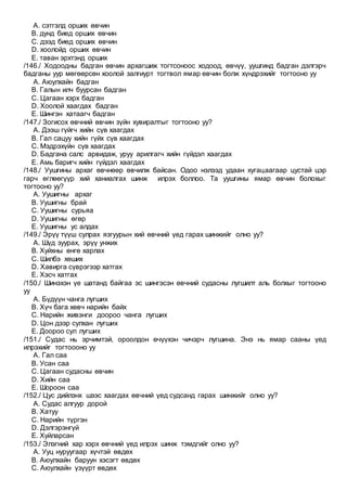 A. сэтгэлд орших өвчин
B. дунд биед орших өвчин
C. дээд биед орших өвчин
D. хоолойд орших өвчин
E. таван эрхтэнд орших
/146./ Ходоодны бадган өвчин архагшиж тогтсоноос ходоод, өвчүү, уушгинд бадган дэлгэрч
бадганы уур мөгөөрсөн хоолой залгиурт тогтвол ямар өвчин болж хүндрэхийг тогтооно уу
A. Аюулхайн бадган
B. Галын илч буурсан бадган
C. Цагаан хэрх бадган
D. Хоолой хаагдах бадган
E. Шингэн хатаагч бадган
/147./ Зогисох өвчний өвчин зүйн хувиралтыг тогтооно уу?
A. Дээш гүйгч хийн сүв хаагдах
B. Гал сацуу хийн гүйх сүв хаагдах
C. Мэдрэхүйн сүв хаагдах
D. Бадгана салс арвидаж, уруу арилгагч хийн гүйдэл хаагдах
E. Амь баригч хийн гүйдэл хаагдах
/148./ Уушгины архаг өвчнөөр өвчилж байсан. Одоо нэлээд удаан хугацаагаар цустай цэр
гарч өглөөгүүр хий ханиалгах шинж илрэх боллоо. Та уушгины ямар өвчин болохыг
тогтооно уу?
A. Уушигны архаг
B. Уушигны брай
C. Уушигны сурьяа
D. Уушигны өгөр
E. Уушигны ус алдах
/149./ Эрүү түүш сулрах язгуурын хий өвчний үед гарах шинжийг олно уу?
A. Шүд зуурах, эрүү унжих
B. Хуйхны өнгө харлах
C. Шилбэ хөших
D. Хавирга сүврэгээр хатгах
E. Хэсч хатгах
/150./ Шинэхэн үе шатанд байгаа эс шингэсэн өвчний судасны лугшилт аль болхыг тогтооно
уу
A. Бүдүүн чанга лугших
B. Хүч бага хөвч нарийн байх
C. Нарийн живэнги доороо чанга лугших
D. Цон дээр сулхан лугших
E. Доороо сул лугших
/151./ Судас нь эрчимтэй, ороолдон өчүүхэн чичэрч лугшина. Энэ нь ямар сааны үед
илрэхийг тогтоооно уу
A. Гал саа
B. Усан саа
C. Цагаан судасны өвчин
D. Хийн саа
E. Шороон саа
/152./ Цус дийлэнх шээс хаагдах өвчний үед судсанд гарах шинжийг олно уу?
A. Судас алгуур дорой
B. Хатуу
C. Нарийн түргэн
D. Дэлгэрэнгүй
E. Хуйларсан
/153./ Элэгний хар хэрх өвчний үед илрэх шинж тэмдгийг олно уу?
A. Ууц нуруугаар хүчтэй өвдөх
B. Аюулхайн баруун хэсэгт өвдөх
C. Аюулхайн үзүүрт өвдөх
 