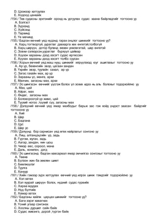 D. Цээжээр хатгуулах
E. Ходоод цанхайх
/154./ Төв судасны эрхтэнийг оронд нь ургуулах судас хаана байрладгийг тогтооно уу
A. Бэлгэст
B. Зүрхэнд
C. Хүйсэнд
D. Тархинд
E. Үе мөчинд
/155./ Бадган өвчний үед нүдэнд гарах онцлог шинжийг тогтооно уу?
A. Харц тогтворгүй, уураглаг давхарга хөх өнгөтэй,толбогүй
B. Харц ширүүн, дотор буланд өөхөн унжлагатай, шар өнгөтэй
C. Зовхи сэлхэрсэн,уураглаг бүрхүүл цайвар
D. Хүүхэн харааны дээд хэсэгт судас өргөссөн
E. Хүүхэн харааны доод хэсэгт толбо суусан
/156./ Хорын өвчний үед маш нууц шинжийг илрүүлэхэд юуг ашиглахыг тогтооно уу
A. Ар үр, бөхөнгийн эвэр, цагаан зандан
B. Үхрийн эвэр, туулайн сахал, ар үр
C. Загас гахайн мах, ар үр
D. Зарааны үс, мөнгө, архи
E. Манчин, загасны мах, архи
/157./ Эс шингэсэн өвчнийг үүсгэж болох үл зохих идээ нь аль болохыг тодорхойлно уу
A. Мах, цай
B. Айраг, мах
C. Өндөг, загасны мах
D. Боловсроогүй үр жимс, цай
E. Түүхий ногоо ,түүхий сүү, загасны мах
/158./ Дэлүүний өвчний үед ямар махбодыг барьж зас гэж хойд үндэст заасан байдгийг
тогтоооно уу
A. Хий
B. Шар
C. Бадгана
D. Цус
E. Шар ус
/159./ Дэлүүнд бор сарнисан үед өгөх найрлагыг сонгоно уу
A. Лиш, алтанцэцгийн үр, задь
B. Гүргэм, жуган, задь
C. Аагар, зандан, нин шош
D. Чихэр өвс, сороол, мана
E. Даль, хонилон, дэгд
/160./ Эс шингэсэнд бадган хавсарвал ямар эмчилгээ сонгохыг тогтооно уу
A. Төөнө
B. Бүлээн жин ба зөөлөн шимт
C. Бөөлжүүлэг
D. Туулга
E. Хануур
/161./ Хийн гэмээр зүрх хатгуулах өвчний үед илрэх шинж тэмдгийг тодорхойлно уу
A. Хэл хатах
B. Хэл хуурай ширүүн болох, нүдний судас гүрвийх
C. Хараа муудах
D. Нүд бүлтийх
E. Хамар хатах
/162./ Бадганы хайлж царцах шинжийг тогтооно уу?
A. Бага зэрэг хавагнах
B. Үсний угаар сэнгэнэх
C. Хоолны дуршил сайн байх
D. Судас живэнгэ, дорой ,түргэн байх
 