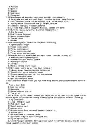 A. Хийнээс
B. Цуснаас
C. Шараас
D. Бадганаас
E. Хурмалаас
/180./ Амь баригч хий хямархад ямар шинж илрэхийг тодорхойлно уу
A. Ам муруйж эрхтэний мэдэрхүй буурах, хэлгийрэх,чулчрах, тамир багасах
B. Амьсгаа авахад хүчлэх, залгиж чадахгүй, зүрх түгших,толгой эргэх
C. Зүрх мушиграх мэт санагдах, айх, үг олшрох,манарах
D. Баас,шээс хоригдох, үес өвдөх, доголох
E. Шингэхэд бэрх, идээнд үл дурлах, бөөлжих, ходоод хүйт оргих
/181./ Бэтгийн судасны лугшилтын онцлогийг тодорхойлно уу
A. Сул балархай
B. Бүдүүн ган нь балархай
C. Живэнгэ алгуур дорой
D. Хөндий хоосон
E. Нарийн
/182./ Саармаг судасны лугшилтийн онцлогийг тогтооно уу
A. Уртлаг зөөлөн эелдэг
B. Уртлаг зөөлөн алгуур
C. Уртлаг зөөлөн дорой
D. Уртлаг зөөлөн живэнгүй
E. Уртлаг эелдэг зөөлөн сулхан
/183./ Олгойн хүйтнээр хөөх өвчний үед илрэх шинж тэмдгийг тогтооно уу?
A. Хөөстэй цайвар зүйлээр суулгах
B. Идээний хольцтой зүйлээр суулгах
C. Нүүр царай борлох
D. Халуурах
E. Нурууны голоор хөшиж өвдөх
/184./ Хуучирсан халуун өвчин үүсэх ёсыг тогтооно уу
A. Шарын халуун тамирт шунаснаас үүсэх өвчин
B. Тамир бүхэнд халуун сарнисан өвчин
C. Идээ явдлын буруудлаар цус, шар хямрах өвчин
D. Хий, цус хямарсан өвчин
E. Цус, шар хямарсан өвчин
/185./ Бөөрний ус алдах өвчний үед жүр үрийг ямар зарчим дээр үндэслэн өгөхийг тогтооно
уу
A. Усны амыг боох
B. Шар усыг хатаах
C. Цус ялгах
D. Цусны халууныг арилгах
E. Усыг ялгах
/186./ Хоолонд дургүй болох өвчний үед эхүүн амттай эмт усыг хэрэглэх тухай заасан
байдаг. Үүнийг дотрын өвчний тайлбар зохиолд юу гэж дэлгэрүүлсэн болохыг сонгоно уу
A. Ар үрийн шүүс
B. Ар үр , бар үрийн шүүс
C. Жүр үрийн шүүс
D. Өмхий давсны шүүс
E. Анарын шүүс
/187./ Дээш нэвчсэн борд үр дүнтэй эмчилгээг сонгоно уу
A. Хүчтэй туулга
B. Цус нэвчрэхийг зогсоож илч сэлбэх
C. Цус шарны халууныг арилгах найралт өгөх
D. Мүгвог хурааж ханах
E. Биеийн таимрыг хамгаалж байгаад өвчний цусыг бөөлжүүлэх ба цусны мөр эс тасарч
тамир муудвал бөөлжүүлгийг зогсоох
 