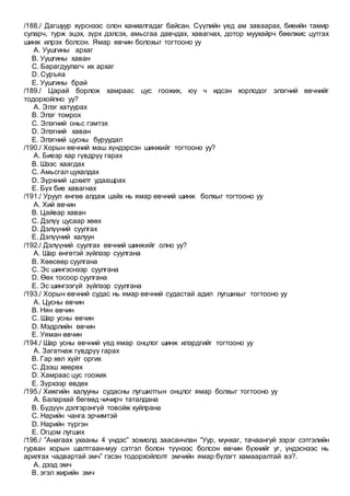 /188./ Дагшуур хүрснээс олон ханиалгадаг байсан. Сүүлийн үед ам заваарах, биеийн тамир
суларч, турж эцэх, зүрх дэлсэх, амьсгаа давчдах, хавагнах, дотор муухайрч бөөлжис цутгах
шинж илрэх болсон. Ямар өвчин болохыг тогтооно уу
A. Уушгины архаг
B. Уушгины хаван
C. Барагдуулагч их архаг
D. Суръяа
E. Уушгины брай
/189./ Царай борлож хамраас цус гоожих, юу ч идсэн хорлодог элэгний өвчнийг
тодорхойлно уу?
A. Элэг хатуурах
B. Элэг томрох
C. Элэгний оньс гэмтэх
D. Элэгний хаван
E. Элэгний цусны буруудал
/190./ Хорын өвчний маш хүндэрсэн шинжийг тогтооно уу?
A. Биеэр хар гүвдрүү гарах
B. Шээс хаагдах
C. Амьсгал цухалдах
D. Зүрхний цохилт удаашрах
E. Бүх бие хавагнах
/191./ Уруул өнгөө алдаж цайх нь ямар өвчний шинж болхыг тогтооно уу
A. Хий өвчин
B. Цайвар хаван
C. Дэлүү цусаар хөөх
D. Дэлүүний суулгах
E. Дэлүүний халуун
/192./ Дэлүүний суулгах өвчний шинжийг олно уу?
A. Шар өнгөтэй зүйлээр суулгана
B. Хөөсөөр суулгана
C. Эс шингэснээр суулгана
D. Өөх тосоор суулгана
E. Эс шингээгүй зүйлээр суулгана
/193./ Хорын өвчний судас нь ямар өвчний судастай адил лугшихыг тогтооно уу
A. Цусны өвчин
B. Нян өвчин
C. Шар усны өвчин
D. Мэдрлийн өвчин
E. Уяман өвчин
/194./ Шар усны өвчний үед ямар онцлог шинж илэрдгийг тогтооно уу
A. Загатнаж гүвдрүү гарах
B. Гар хөл хүйт оргих
C. Дээш хөөрөх
D. Хамраас цус гоожих
E. Зүрхээр өвдөх
/195./ Хижгийн халууны судасны лугшилтын онцлог ямар болхыг тогтооно уу
A. Балархай бөгөөд чичирч таталдана
B. Бүдүүн дэлгэрэнгүй товойж хуйлрана
C. Нарийн чанга эрчимтэй
D. Нарийн түргэн
E. Огцом лугших
/196./ ”Анагаах ухааны 4 үндэс” зохиолд заасанчлан “Уур, мунхаг, тачаангуй зэрэг сэтгэлийн
гурван хорын шалтгаан-муу сэтгэл болон түүнээс болсон өвчин бүхнийг уг, үндэснээс нь
арилгах чадвартай эмч” гэсэн тодорхойлолт эмчийн ямар бүлэгт хамааралтай вэ?.
A. дээд эмч
B. эгэл жирийн эмч
 