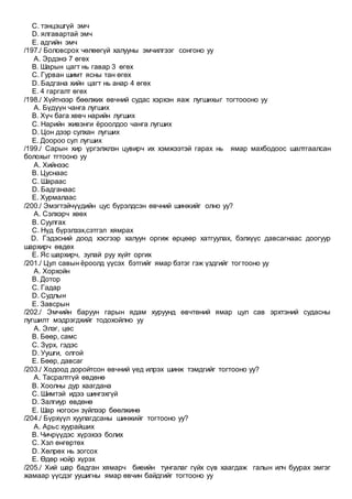 C. тэнцэшгүй эмч
D. ялгавартай эмч
E. адгийн эмч
/197./ Боловсрох чөлөөгүй халууны эмчилгээг сонгоно уу
A. Эрдэнэ 7 өгөх
B. Шарын цагт нь гавар 3 өгөх
C. Гурван шимт ясны тан өгөх
D. Бадгана хийн цагт нь анар 4 өгөх
E. 4 гаргалт өгөх
/198./ Хүйтнээр бөөлжих өвчний судас хэрхэн яаж лугшихыг тогтоооно уу
A. Бүдүүн чанга лугших
B. Хүч бага хөвч нарийн лугших
C. Нарийн живэнги ёроолдоо чанга лугших
D. Цон дээр сулхан лугших
E. Доороо сул лугших
/199./ Сарын хир үргэлжлэн цувирч их хэмжээтэй гарах нь ямар махбодоос шалтгаалсан
болохыг тгтооно уу
A. Хийнээс
B. Цуснаас
C. Шараас
D. Бадганаас
E. Хурмалаас
/200./ Эмэгтэйчүүдийн цус бүрэлдсэн өвчний шинжийг олно уу?
A. Сэлхэрч хөөх
B. Суулгах
C. Нүд бүрэлзэх,сэтгэл хямрах
D. Гэдэсний доод хэсгээр халуун оргиж өрцөөр хатгуулах, бэлхүүс давсагнаас доогуур
шархирч өвдөх
E. Яс шархирч, зулай руу хүйт оргих
/201./ Цул савын ёроолд үүсэх бэтгийг ямар бэтэг гэж үздгийг тогтооно уу
A. Хорхойн
B. Дотор
C. Гадар
D. Судлын
E. Завсрын
/202./ Эмчийн баруун гарын ядам хуруунд өвчтөний ямар цул сав эрхтэний судасны
лугшилт мэдрэгдхийг тодохойлно уу
A. Элэг, цөс
B. Бөөр, самс
C. Зүрх, гэдэс
D. Уушги, олгой
E. Бөөр, давсаг
/203./ Ходоод доройтсон өвчний үед илрэх шинж тэмдгийг тогтооно уу?
A. Тасралтгүй өвдөнө
B. Хоолны дур хаагдана
C. Шимтэй идээ шингэхгүй
D. Залгиур өвдөнө
E. Шар ногоон зүйлээр бөөлжинө
/204./ Бүрхүүл хуулагдсаны шинжийг тогтооно уу?
A. Арьс хуурайших
B. Чичрүүдэс хүрэхээ болих
C. Хэл өнгөртөх
D. Хөлрөх нь зогсох
E. Өдөр нойр хүрэх
/205./ Хий шар бадган хямарч биеийн тунгалаг гүйх сүв хаагдаж галын илч буурах эмгэг
жамаар үүсдэг уушигны ямар өвчин байдгийг тогтооно уу
 
