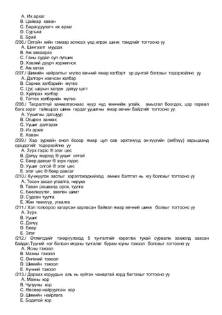 A. Их архаг
B. Цайвар хаван
C. Барагдуулагч их архаг
D. Суръяа
E. Брай
/206./ Олгойн хийн гэмээр зогисох үед илрэх шинж тэмдгийг тогтооно уу
A. Шингээлт муудах
B. Ам заваарах
C. Ганы судал сул лугших
D. Хэвлий дүүрч хоржигнох
E. Ам хатах
/207./ Шимийн найралтыг мүгво өвчний ямар хэлбэрт үр дүнтэй болохыг тодорхойлно уу
A. Дэлгэрч нэвчсэн хэлбэр
B. Сарних хэлбэрийн мүгво
C. Цус шарын халуун давуу цагт
D. Хуйлрах хэлбэр
E. Тогтох хэлбэрийн мүгво
/208./ Тасралтгүй ханиалгаснаас нүүр нүд минчийж улайх, амьсгал боогдох, цэр гарвал
бага зэрэг тайвшрах шинж гардаг уушигны ямар өвчин байдгийг тогтооно уу.
A. Уушигны дагшуур
B. Огшрон ханиах
C. Уушиг дэлгэрэх
D. Их архаг
E. Хаван
/209./ Хар зурхайн онол ёсоор ямар цул сав эрхтэнүүд эх-хүүгийн (эх®хүү) харьцаанд
оршдогийг тодорхойлно уу
A. Зүрх гэдэс ® элэг цөс
B. Дэлүү ходоод ® уушиг олгой
C. Бөөр давсаг ® зүрх гэдэс
D. Уушиг олгой ® элэг цөс
E. элэг цөс ® бөөр давсаг
/210./ Хүчжүүлэх заслыг хэрэглэхэдхийхэд өмнөх бэлтгэл нь юу болохыг тогтооно уу
A. Тосон засал угаалга, нируха
B. Таван рашаанд орох, туулга
C. Бөөлжүүлэг, зөөлөн шимт
D. Судсан туулга
E. Жин төөнүүр, угаалга
/211./ Хэл голоороо хагарсан харласан байвал ямар өвчний шинж болхыг тогтооно уу
A. Зүрх
B. Уушиг
C. Дэлүү
D. Бөөр
E. Элэг
/212./ Өтлөгсдийг тэнхрүүлэхэд 5 тунгалгийг хэрэглэх тухай сурвалж зохиолд заасан
байдаг.Түүний нэг болсон модны тунгалаг бурам юуны тэжээл болохыг тогтооно уу
A. Ясны тэжээл
B. Махны тэжээл
C. Өнгөний тэжээл
D. Шимийн тэжээл
E. Хүчний тэжээл
/213./ Дараах хоруудын аль нь хүйтэн чанартай хорд багтахыг тогтооно уу
A. Махны хор
B. Чулууны хор
C. Өвсөөр найруулсан хор
D. Шимийн найрлага
E. Бодитой хор
 