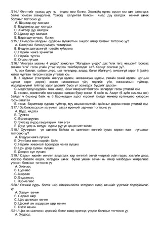 /214./ Өвчтнийг үзэхэд дуу нь өндөр нам болно. Хоолойд өргөс орсон юм шиг санагдаж
байна хэмээн зовиурлана. Үзэхэд халуунтай байсан ямар дуу хаагдах өвчний шинж
болохыг тогтооно уу
A. Шараар дуу хаагдах
B. Бадганаар дуу хаагдах
C. Хийгээр дуу хаагдах
D. Цусаар дуу хаагдах
E. Барагдуулагчаас болох
/215./ Хямарсан халууны судасны лугшилтын онцлог ямар болхыг тогтооно уу?
A. Балархай бөгөөд чичирч таталдана
B. Бүдүүн дэлгэрэнгүй товойж хуйлрана
C. Нарийн чанга эрчимтэй
D. Нарийн түргэн
E. Огцом лугших
/216./ “Анагаах ухааны 4 үндэс” зохиолын “Язгуурын үндэс” дэх “ялж төгс нөхцсөн” гэснээс
зөвхөн “ялж” гэсэн үгийн утгыг хэрхэн тайлбарладаг вэ?. Хариуг сонгоно уу?.
A. эрх баялаг, сайхан дүрс, цог төгөлдөр, алдар, билэг (билгүүн), хичээнгүй зэрэг 6 (сайн)
хотол чуулган төгссөн гэсэн утгатай юм
B. 4 шулмыг (тэнгэрийн хөвгүүн шулам, нисванисын шулам, үхлийн эзний шулам, цогцын
шулам зэрэг дөрөв) эсвэл нисванисын үйл, төрлийн үйл, нисванисын түйтгэр,
мэдэгдэхүүний түйтгэр зэрэг дөрвийг буюу үл зохилдох бүгдийг дарсан
C. мэдэгдэхүүнүүдийн мөн чанар, ёсыг ямар мэт болгоон залардаг гэсэн утгатай юм
D. гаслан, зовлонгийн хязгаараас салсан буюу эсвэл 6 сайн нь Асарт (6 зүйл амьтны нэг)
байдаг ч бурханд байх нь 6 баримадын эцэст хүрсний тэмдэг мөнөөр ертөнцөөс хэтэрсэн
гэсэн утгатай
E. танин барилтаар хурсан түйтгэр, муу авьяас сэлтийн дайсныг дарсан гэсэн утгатай юм
/217./ Эс боловсорсон халууныг засах ерөнхий зарчмыг тогтооно уу
A. Шууд нядлах
B. Туулгах
C. Боловсруулах
D. Эхлээд лидэр,гандигарын тан өгөх
E. Дунд үед нь халуун нурам руу ус цацах мэт засах
/218./ Хуучирсан үе шатанд байгаа эс шингэсэн өвчний судас хэрхэн яаж лугшихыг
тогтооно уу?
A. Бүдүүн чанга лугших
B. Хүч бага хөвч нарийн байх
C. Нарийн живэнгүй ёроолдоо чанга лугших
D. Цон дээр сулхан лугших
E. Доороо сул лугших
/219./ Сарын хирийн мөчлөг алдагдаж хар өнгөтэй эвгүй үнэртэй зүйл гарах, хэвлийн доод
хэсгээр базалж өвдөх, халуурах шинж бүхий умайн өвчин нь ямар махбодын хямралаас
үүссэн болохыг тогтооно уу
A. Хийнээс
B. Цуснаас
C. Шараас
D. Бадганаас
E. Хурмалаас
/220./ Өвчний суурь болох шар хэмжээнээсээ хэтэрвэл ямар өвчнийг үүсгэийг тодорхойлно
уу
A. Халуун өвчин
B. Сарних шар
C. Цөс цалгисан өвчин
D. Цөсний ам алдарсан шар өвчин
E. Бэтэг өвчин
/221./ Цөв эс шингэсэн идээний бэтэг ямар эрхтэнд үүсдэг болохыг тогтооно уу
A. Ходоод
 