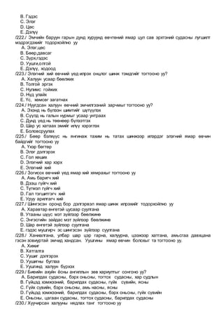 B. Гэдэс
C. Элэг
D. Цөс
E. Дэлүү
/222./ Эмчийн баруун гарын дунд хуруунд өвчтөний ямар цул сав эрхтэний судасны лугшилт
мэдрэгдэхийг тодорхойлно уу
A. Элэг,цөс
B. Бөөр,давсаг
C. Зүрх,гэдэс
D. Уушги,олгой
E. Дэлүү, ходоод
/223./ Элэгний хий өвчний үед илрэх онцлог шинж тэмдгийг тогтооно уу?
A. Халуун усаар бөөлжих
B. Толгой эргэх
C. Нулимс гойжих
D. Нүд улайх
E. Үс, хөмсөг загатнах
/224./ Нуугдсан халуун өвчний эмчилгээний зарчмыг тогтооно уу?
A. Эхэнд нь бүлээн шимтийг шүтүүлэх
B. Сүүлд нь галын нурмыг усаар унтраах
C. Дунд үед нь төөнөөр бүлээтгэх
D. Шар ус хатаах эмийг илүү хэрэглэх
E. Боловсруулах
/225./ Бөөр бэлхүүс нь янгинаж тахим нь татах шинжээр илэрдэг элэгний ямар өвчин
байдгийг тогтооно уу
A. Үхэр бөгтөр
B. Элэг дэлгэрэх
C. Гол хөших
D. Элэгний хар хэрх
E. Элэгний хий
/226./ Зогисох өвчний үед ямар хий хямрахыг тогтооно уу
A. Амь баригч хий
B. Дээш гүйгч хий
C. Түгмэл гүйгч хий
D. Гал тэгшитгэгч хий
E. Уруу арилгагч хий
/227./ Шингэсэн оронд бор дэлгэрвэл ямар шинж илрэхийг тодорхойлно уу
A. Харавтар өнгөтэй цусаар суулгана
B. Утааны шүүс мэт зүйлээр бөөлжинө
C. Энгэсгийн зайдас мэт зүйлээр бөөлжинө
D. Шар өнгөтэй зүйлээр суулгана
E. гэдэс мушгирч эс шингэсэн зүйлээр суулгана
/228./ Ханиалгана, улбар шар цэр гарна, халуурна, цээжээр хатгана, амьсгаа давхцана
гэсэн зовиуртай эмчид хандсан. Уушгины ямар өвчин болохыг та тогтооно уу.
A. Хижиг
B. Хатгалга
C. Уушиг дэлгэрэх
D. Уушигны буглаа
E. Уушгинд халуун бүрхэх
/229./ Биеийн ахуйн ёсны ангиллын зөв хариултыг сонгоно уу?
A. Барилдах судасны, бэрх оньсны, тогтох судасны, хар судлын
B. Гүйцэд хэмжээний, барилдах судасны, гүйх сүвийн, ясны
C. Гүйх сүвийн, бэрх оньсны, амь насны, ясны
D. Гүйцэд хэмжээний, барилдах судасны, бэрх оньсны, гүйх сүвийн
E. Оньсны, цагаан судасны, тогтох судасны, барилдах судасны
/230./ Хуучирсан халууны нядлах танг тогтооно уу
 