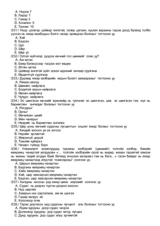 A. Норов 7
B. Лидэр 7
C. Гавар 3
D. Хонилон 5
E. Танчин 10
/231./ Нүүр цэлхгэр цайвар өнгөтэй, склер цагаан, хүүхэн харааны гадна доод буланд толбо
үүссэн нь ямар махбодын бэлгэ чанар аривдсан болохыг тогтооно уу
A. Хий
B. Бадган
C. Цус
D. Шар
E. Шар ус
/232./ Олгой хүйтнээр дүүрэх өвчний гол шинжийг олно уу?
A. Ам хатах
B. Бөөр бэлхүүсээр тасрах мэт өвдөх
C. Өтгөн хатах
D. Цайвар өнгөтэй зүйл эсвэл идээний өнгөөр суулгана
E. Өвдөлтгүй суулгана
/233./ Дүржид ямар хэлбэрийн хорын бүлэгт хамаарахыг тогтооно уу
A. Ямаан зангуу
B. Шимийн найрлага
C. Бодитой хорын найрлага
D. Өвсөн найрлага
E. Чулуун найрлага
/234./ Эс шингэсэн өвчнийг ерөнхийд нь тунгалаг эс шингэсэн, цөв эс шингэсэн гэж юуг нь
баримтлан ангилдаг болохыг тогтооно уу
A. Язгуурыг
B. Орныг
C. Өвчилсөн цаийг
D. Мөн чанарыг
E. Нөхрийг нь баримтлан ангилах
/235./ Шар усны өвчний судасны лугшилтын онцлог ямар болхыг тогтооно уу
A. Хөндий хоосон үе үе зогсох
B. Нарийн эрчимтэй
C. Живэнгүй дорой
D. Товойж хуйлрах
E. Чичирч гүйхэд бэрх
/236./ Уламжлалт зохиолуудад тархины хэлбэрийг (шинжийг) толгойн хэлбэр, биеийн
өвөрмөц чанартай уялдуулан «… толгойн хэлбэрийн орой нь өндөр, махан тархитай хэмээх
нь махны төдий агшуун байх бөгөөд өчүүхэн хагаравч гэм нь бага…» гэсэн байдаг нь ямар
өвөрмөц чанартанд илүүтэй тохиолдохыг сонгоно уу.
A. Шарын өвөрмөц чанартан
B. Бадганы өвөрмөц чанартан
C. Хийн өвөрмөц чанартан
D. Хий, шар хавсарсан өвөрмөц чанартан
E. Бадган, шар хавсарсан өвөрмөц чанартан
/237./ Халууны хоосны үед ямар шинж илрэхийг сонгоно уу
A. Судас нь дээрээ түргэн доороо хоосон
B. Нүд шарлах
C. Хамрын нүх сарталзаж, ам их цангах
D. Гадар халуун их
E. Хоосноор огих
/238./ Тархи доргисон үед судасны лугшилт аль болохыг тогтооно уу
A. Ядам хурууны доор судас чичрэх
B. Долоовор хурууны дор судас хатуу лугших
C. Дунд хурууны дор судас илүү эрчимтэй
 