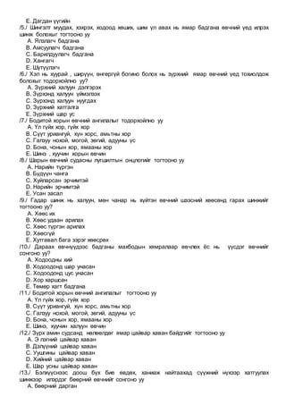 E. Дагдан үүгийн
/5./ Шингэлт муудах, хэхрэх, ходоод хөших, шим үл авах нь ямар бадгана өвчний үед илрэх
шинж болохыг тогтооно уу
A. Ялзлагч бадгана
B. Амсуулагч бадгана
C. Барилдуулагч бадгана
D. Хангагч
E. Шүтүүлэгч
/6./ Хэл нь хуурай , ширүүн, өнгөргүй богино болох нь зүрхний ямар өвчний үед тохиолдож
болохыг тодорхойлно уу?
A. Зүрхний халуун дэлгэрэх
B. Зүрхэнд халуун үймэлзэх
C. Зүрхэнд халуун нуугдах
D. Зүрхний хатгалга
E. Зүрхний шар ус
/7./ Бодитой хорын өвчний ангилалыг тодорхойлно уу
A. Үл гүйх хор, гүйх хор
B. Сүүт уриангуй, хүн хорс, амьтны хор
C. Галзуу нохой, могой, зөгий, адууны үс
D. Бона, чонын хор, ямааны хор
E. Шинэ , хуучин хорын өвчин
/8./ Шарын өвчний судасны лугшилтын онцлогийг тогтооно уу
A. Нарийн түргэн
B. Бүдүүн чанга
C. Хуйларсан эрчимтэй
D. Нарийн эрчимтэй
E. Усан засал
/9./ Гадар шинж нь халуун, мөн чанар нь хүйтэн өвчний шээсний хөөсөнд гарах шинжийг
тогтооно уу?
A. Хөөс их
B. Хөөс удаан арилах
C. Хөөс түргэн арилах
D. Хөөсгүй
E. Хутгавал бага зэрэг хөөсрөх
/10./ Дараах өвчнүүдээс бадганы махбодын хямралаар өвчлөх ёс нь үүсдэг өвчнийг
сонгоно уу?
A. Ходоодны хий
B. Ходоодонд шар унасан
C. Ходоодонд цус унасан
D. Хор харшсан
E. Төмөр хагт бадгана
/11./ Бодитой хорын өвчний ангилалыг тогтооно уу
A. Үл гүйх хор, гүйх хор
B. Сүүт уриангуй, хүн хорс, амьтны хор
C. Галзуу нохой, могой, зөгий, адууны үс
D. Бона, чонын хор, ямааны хор
E. Шинэ, хуучин халуун өвчин
/12./ Зүрх амин судсанд нөлөөлдөг ямар цайвар хаван байдгийг тогтооно уу
A. Э лэгний цайвар хаван
B. Дэлүүний цайвар хаван
C. Уушгины цайвар хаван
D. Хийний цайвар хаван
E. Шар усны цайвар хаван
/13./ Бэлхүүснээс доош бүх бие өвдөх, ханиаж найтаахад сүүжний нүхээр хатгуулах
шинжээр илэрдэг бөөрний өвчнийг сонгоно уу
A. бөөрний дарган
 