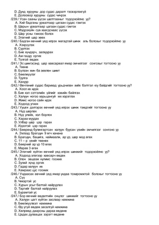 D. Дунд хурууны дор судас даралт тэсвэрлэхгүй
E. Долоовор хурууны судас чичрэх
/239./ Усан сааны үүсэх шалтгааныг тодорхойлно уу?
A. Хий бадганы урвалтаар цагаан судас гэмтэх
B. Шарын урвалтаар цагаан судас гэмтэх
C. Мэдрэхүйн сүв хаагдснаас үүсэх
D. Шар усны гэмээс болох
E. Элэгний шар хөөх
/240./ Бадган өвчний үед илрэх магадтай шинж аль болохыг тодорхойлно уу
A. Хэхрүүлэх
B. Суулгах
C. Бие хүндэрч, залхуурах
D. Ам гашуу оргих
E. Толгой өвдөх
/241./ Эс шингэсэнд шар хавсарвал ямар эмчилгээг сонгохыг тогтооно уу
A. Төөнө
B. Бүлээн жин ба зөөлөн шимт
C. Бөөлжүүлэг
D. Туулга
E. Хануур
/242./ Өвчтөний судас барихад урьдчилан хийх бэлтгэл юу байдгийг тогтооно уу?
A. Хоол их идэх
B. Бие хэл сэтгэлийн үйлийг хэвийн байлгах
C. Халуун ногоо харьцангуй мх хэрэглэх
D. Жимс ногоо сайн идэх
E. Ходоод угаах
/243./ Уушги дэлгэрэх өвчний үед илрэх шинж тэмдгийг тогтооно уу
A. Нүд шарлах
B. Нүд улайх, хэл борлох
C. Хараа муудах
D. Улбар шар цэр гарах
E. Идээтэй цэр гарах
/244./ Бөөрөнд булингартсан халуун буусан үеийн эмчилгээг сонгоно уу
A. Эхлээд брагшун 9 өгч ханана
B. Брагшун, башига, наймаалж, ар үр, шар мод өгөх
C. 11 – р үеийг төөнөх
D. Бөөрний ар үр 10 өгөх
E. Марав 3 өгөх
/245./ Элэгний хүйтэн өвчний үед илрэх шинжийг тодорхойлно уу?
A. Ходоод элэгээр хавсарч өвдөх
B. Олон эвшээж нулимс гоожих
C. Зулай хүнд оргих
D. Гадар халуун их
E. Хамраас цус гоожих
/246./ Ундаасах өвчний үед ямар ундаа тохиромжтой болохыг тогтооно уу
A. Сүү
B. Чихэртэй ус
C. Хурын усыг балтай найруулах
D. Таргийг балтай найруулах
E. Бурамтай ус
/247./ Бор өвчний өвдөлтийн онцлог шинжийг тогтооно уу
A. Халуун цагт хүйтэн заслаар намжина
B. Бөөлжүүлвэл намжина
C. Өд үгүй өвдөж засалгүй намжина
D. Хөлрөөд даарсны дараа өвдөнө
E. Цадах дулаацах зэрэгт өвдөнө
 