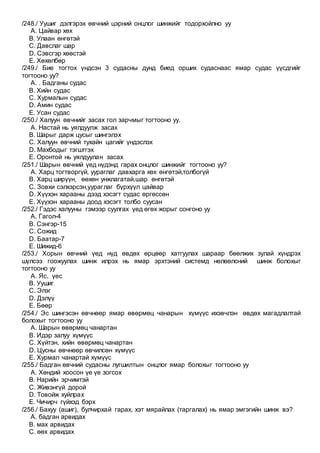 /248./ Уушиг дэлгэрэх өвчний цэрний онцлог шинжийг тодорхойлно уу
A. Цайвар хөх
B. Улаан өнгөтэй
C. Давслаг шар
D. Сэвсгэр хөөстэй
E. Хөхөлбөр
/249./ Бие тогтох үндсэн 3 судасны дунд биед орших судаснаас ямар судас үүсдгийг
тогтооно уу?
A. . Бадганы судас
B. Хийн судас
C. Хурмалын судас
D. Амин судас
E. Усан судас
/250./ Халуун өвчнийг засах гол зарчмыг тогтооно уу.
A. Настай нь уялдуулж засах
B. Шарыг дарж цусыг шингэлэх
C. Халуун өвчний тухайн цагийг үндэслэх
D. Махбодыг тэгштгэх
E. Оронтой нь уялдуулан засах
/251./ Шарын өвчний үед нүдэнд гарах онцлог шинжийг тогтооно уу?
A. Харц тогтворгүй, уураглаг давхарга хөх өнгөтэй,толбогүй
B. Харц ширүүн, өөхөн унжлагатай,шар өнгөтэй
C. Зовхи сэлхэрсэн,уураглаг бүрхүүл цайвар
D. Хүүхэн харааны дээд хэсэгт судас өргөссөн
E. Хүүхэн харааны доод хэсэгт толбо суусан
/252./ Гэдэс халууны гэмээр суулгах үед өгөх жорыг сонгоно уу
A. Гагол-4
B. Сэнгэр-15
C. Сожид
D. Баатар-7
E. Шижид-6
/253./ Хорын өвчний үед нүд өвдөх өрцөөр хатгуулах шараар бөөлжих зулай хүндрэх
шүлсээ гоожуулах шинж илрэх нь ямар эрхтэний системд нөлөөлсний шинж болохыг
тогтооно уу
A. Яс, үес
B. Уушиг
C. Элэг
D. Дэлүү
E. Бөөр
/254./ Эс шингэсэн өвчнөөр ямар өвөрмөц чанарын хүмүүс ихэвчлэн өвдөх магадлалтай
болохыг тогтооно уу
A. Шарын өвөрмөц чанартан
B. Идэр залуу хүмүүс
C. Хүйтэн, хийн өвөрмөц чанартан
D. Цусны өвчнөөр өвчилсөн хүмүүс
E. Хурмал чанартай хүмүүс
/255./ Бадган өвчний судасны лугшилтын онцлог ямар болохыг тогтооно уу
A. Хөндий хоосон үе үе зогсох
B. Нарийн эрчимтэй
C. Живэнгүй дорой
D. Товойж хуйлрах
E. Чичирч гүйхэд бэрх
/256./ Бахуу (ашиг), булчирхай гарах, хэт мярайлах (таргалах) нь ямар эмгэгийн шинж вэ?
A. бадган арвидах
B. мах арвидах
C. өөх арвидах
 