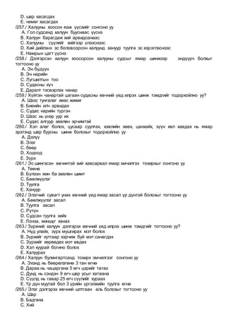 D. шар хасагдах
E. чөмөг хасагдах
/257./ Халууны хоосон яаж үүсхийг сонгоно уу
A. Гол судсанд халуун бууснаас үүснэ
B. Халуун барагдаж хий арвидсанаас
C. Халууны сүүлийг хийгээр үлээснээс
D. Хий дийлэнх эс боловсорсон халуунд хануур туулга эс хэрэглэснээс
E. Намрын цагт үүснэ
/258./ Дэлгэрсэн халуун хоосорсон халууны судсыг ямар шинжээр эндүүрч болхыг
тогтооно уу
A. Эн бүдүүн
B. Эн нарийн
C. Лугшилтын тоо
D. Судасны хүч
E. Даралт тэсвэрлэх чанар
/259./ Хүйтэн чанартай цагаан судасны өвчний үед илрэх шинж тэмдгийг тодорхойлно уу?
A. Шээс тунгалаг хөөс жижиг
B. Биеийн илч арвидах
C. Судас нарийн түргэн
D. Шээс нь үнэр уур их
E. Судас алгуур зөөлөн эрчимтэй
/260./ Хэл алаг болох, цусаар суулгах, хэвлийн хөөх, цанхайх, зүүн хөл хавдах нь ямар
эрхтэнд шар буусны шинж болохыг тодорхойлно уу
A. Дэлүү
B. Элэг
C. бөөр
D. Ходоод
E. Зүрх
/261./ Эс шингэсэн өвчинтэй хий хавсарвал ямар эмчилгээ тохирхыг сонгоно уу
A. Төөнө
B. Бүлээн жин ба зөөлөн шимт
C. Бөөлжүүлэг
D. Туулга
E. Хануур
/262./ Элэгний сувагт унах өвчний үед ямар засал үр дүнтэй болохыг тогтооно уу
A. Бөөлжүүлэг засал
B. Туулга засал
C. Рүтүн
D. Судсан туулга хийх
E. Лонза, жиншүг ханах
/263./ Зүрхний халуун дэлгэрэх өвчний үед илрэх шинж тэмдгийг тогтооно уу?
A. Нүд улайх, зүрх мушгирах мэт болох
B. Зүрхийг хутгаар хэрчиж буй мэт санагдах
C. Зүрхийг хөрөөдөх мэт өвдөх
D. Хэл хуурай богино болох
E. Халуурах
/264./ Халуун булингартсанд тохирх эмчилгээг сонгоно уу
A. Эхэнд нь бөөрөлзгөнө 3 тан өгнө
B. Дараа нь чацаргана 5 өгч цэрийг татах
C. Дунд нь сэндэн 9 өгч шар усыг хатаана
D. Сүүлд нь гавар 25 өгч сүүлийг хураах
E. Үр дүн муутай бол 3 үрийн үргэлжийн туулга өгнө
/265./ Элэг дэлгэрэх өвчний шлтгаан аль болохыг тогтооно уу
A. Шар
B. Бадгана
C. Хий
 