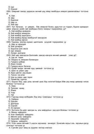 D. Цус
E. Хорхой
/266./ Бөөрний гэмээр ундаасах өвчний үед ямар махбодын хямрал давамгайлхыг тогтооно
уу
A. Хий
B. Шар
C. Бадгана
D. Шар ус
E. Хий шар
/267./ Хүч багасах, үг цөөрөх, бие амаргүй болох, дурьтгал үл тодорч, бадган арвидсан
шинж илэрсэн үеийн хий махбодын бэлгэ чанарыг тодорхойлно уу?
A. Хий махбод аривдсан
B. Хий махбод хямарсан
C. Хий махбод хорогдсон
D. Хий махбод бусад махбодтой хавсарсан
E. Хий махбод хурсан
/268./ Уушгины мэнгэр юунаас шалтгаалж үүсдгийг тодорхойлно уу
A. Шар ус хуралдах
B. Хий цугларах
C. Бадгана салс ихсэх
D. Цус хямрах
E. Халуун дэлгэрэх
/269./ Хий шар хавсарсан бэлгэсийн завсар нэвчрэх өвчний шинжийг олно уу?
A. Цус их гарах
B. Гөвдрүү нь амархан боловсрох
C. Гүвдрүү цайвар
D. Идээ гоожих
E. Гүвдрүү ихсэх багасах
/270./ Ерийн халуун өвчний нууц шинжийг тогтооно уу
A. Шээс нь улаан шар
B. Идээ шингэх үед өвдөх
C. Тэнсэх тан өгөх
D. Цэр нь улаан шар гарах
E. Үмхийгээр суулгах
/271./ Бадган бор, шар усны өвчний шээс бор өнгөтэй байдаг.Ийм үед ямар шинжээр ялгаж
болохыг тогтооно уу
A. Хөөс
B. Тунгалаг чанар
C. Язмаг
D. Үнэр
E. Уур
/272./ Гэдсэнд ямар хэлбэрийн бор илүү тохиолдхыг тогтооно уу
A. Хуйлрах
B. Нуугдах
C. Дэлгэрэх
D. Сарних
E. Эс нуугдах
/273./ Хатгалга ба шээс хаагдах нь аль найруулгын үед үүсч болохыг тогтооно уу
A. Махны найруулга
B. Алаг бамбууны найруулга
C. Мөнгөн усны найруулга
D. Эрдэнийн найруулга
E. Чулууны найруулга
/274./ Усан хаван өвчнийг 5 үндсэн зарчмаар эмчилдэг. Бонагийн жорыг аль зарчмын дагуу
сонгохыг тогтооно уу
A. Сувгийн усыг замд нь оруулах мэтээр анагаах
 