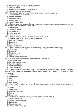 B. Хавангийн усыг оронд нь хатаах мэт засах
C. Туулгаар засах
D. Нуурын усыг горхилон татах мэт засах
E. Судасны хавцлыг боож төөнөх
/275./ Хий өвчний судасны лугшилтын онцлог ямар болхыг тогтооно уу
A. Хөндий хоосон үе үе зогсох
B. Нарийн эрчимтэй
C. Живэнгүй дорой
D. Товойж хуйлрах
E. Чичирч гүйхэд бэрх
/276./ Өөрийн орон нь хоосрох бөгөөд толгой эргэх, зүрх чичрэх, үений завсар сулрах мэт
санагдах нь аль тохиолдолд илрэх вэ?
A. хий арвидах
B. бадган хасагдах
C. цус хорогдох
D. чөмөг хасагдах
E. хий хямрах
/277./ Элэгний халуунд ямар эмчилгээ хийхийг тогтооно уу
A. Башига, балига, гүргэм, дэгд өгч рүтүн ханах
B. Талх эм 3 үр өгөх
C. Домти өгөх
D. Гиван өгөх
E. 3 улааны тан өгөх
/278./ Цусны болон хийний судсыг ямар шинжээр эндүүрч болхыг тогтооно уу
A. Эн бүдүүн
B. Эн нарийн
C. Лугшилтын тоо
D. Судасны хүч
E. Даралт тэсвэрлэх чанар
/279./ Раднаа судас гэмтсэн үед илрэх шинжийг сонгоно уу
A. Хөл татаж хөших
B. Сүүж бэлхүүсээр хөшнө
C. Нүүр ам муруйна
D. Тал бие бадайрна
E. Судас эрчимтэй
/280./ Эмчилгээний үр дүнд нүд, шээс , нүүрний өнгө урьдахаас цайж, ундаасах, идээнд
дургүй болох шинж нь арилахгүй байвал ямар засал, үйл хийвэл үр дүнтэй болохыг
тогтооно уу
A. Ханах
B. Бөөлжүүлэх
C. Жин
D. Туулгах
E. Усан засал
/281./ Хүч ихтэй эс шингэсэн өвчин биеийн дээд хэсэгт оршвол ямар засал үр дүнтэй
болохыг тогтооно уу
A. Туулга
B. Бөөлжүүлэг
C. Нирухаар татуулах
D. Хануур
E. Бүлээн жин
/282./ Уушгины ус алдах өвчний үед цэрэнд гарах шинжийг олно уу.
A. Махны нитгэл мэт
B. Цайвар сэвсгэр хөөстэй
C. Цустай цэр
D. Хөх салслаг цэр
E. Цайвар шар өнгийн цэр
 