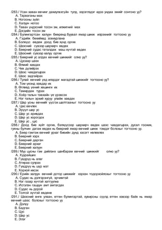 /283./ Усан хаван өвчинг дахиулахгүйн тулд, хэрэглэдэг идээ ундаа эмийг сонгоно уу?
A. Тарваганы мах
B. Ногооны зүйл
C. Халуун ногоо
D. Таван үндэсний тосон эм, илжигний мах
E. Дэгдийн тосон эм
/284./ Булингартсан халуун бөөрөнд буувал ямар шинж илрэхнийг тогтооно уу
A. Гэдийж бөхийхөд зовиурлана
B. Бэлхүүс өвдөж доод бие хүнд оргих
C. Шээсний сүвээр шархирч өвдөх
D. Бөөрний судас таталдаж маш хүчтэй өвдөх
E. Шээсний сүвээр халуу оргих
/285./ Бөөрний ус алдах өвчний шинжийг олно уу?
A. Цусаар шээх
B. Өлмий хавдах
C. Чих дүлийрэх
D. Шээс чавдагшрах
E. Шээс задгайрах
/286./ Тулай өвчний үед илэрдэг магадтай шинжийг тогтооно уу?
A. Том үеэнд хавдар их
B. Өглөөд үений хөшинги их
C. Тамирдаж турах
D. Хоёр талын тавхайн үе үрэвсэх
E. Нэг талын эрхий хуруу улайж хавдах
/287./ Шар усны өвчнийг үүсгэх шалтгааныг тогтооно уу
A. Цөс өвчлөх
B. Эрүүл шар ус
C. Шар ус аривдах
D. Шар ус хорогдох
E. Шар ус , цус
/288./ Доод бие хүйт оргих, бэлхүүсээр шархирч өвдөх шээс чавдагшрах, дусал гоожих,
гуяны булчин дагаж өвдөх нь бөөрний ямар өвчний шинж тэмдэг болохыг тогтооно уу.
A. Бөөр гэмтэж өвчний урхаг биеийн дунд хэсэгт нөлөөлөх
B. Бөөрний хэрх
C. Бөөрний дарган
D. Бөөрний архаг
E. Бөөрний халуун
/289./ Муу цусны гэм дийлэнх шанбарам өвчний шинжийг олно уу?
A. Хуурайших
B. Гүвдрүү нь алаг
C. Атираа сулрах
D. Гүвдрүү нь шүр мэт
E. Хорхой ихсэх
/290./ Ерийн халуун өвчний дотор шинжийг хэрхэн тодорхойлохыг тогтооно уу
A. Судас нь дэлгэрэнгүй, эрчимтэй
B. Нэг газар хүчтэй хатгуулна
C. Исгэлэн гашуун амт амтагдах
D. Судас нь дорой
E. Толгой хүчтэй өвдөнө
/291./ Шээсний өнгө улаан, өтгөн булингартай, хувирсны сүүлд өтгөн хэвээр байх нь ямар
өвчний шээс болохыг тогтооно уу
A. Дэлүү
B. Бадган
C. Цус
D. Шар ус
E. Элэг
 