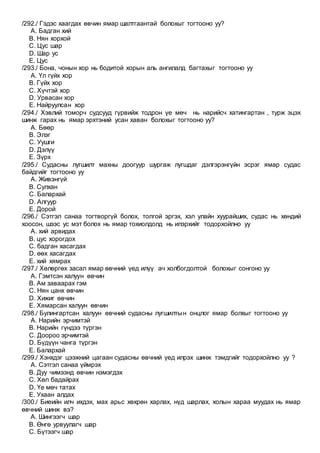 /292./ Гэдэс хаагдах өвчин ямар шалтгаантай болохыг тогтооно уу?
A. Бадган хий
B. Нян хорхой
C. Цус шар
D. Шар ус
E. Цус
/293./ Бона, чонын хор нь бодитой хорын аль ангилалд багтахыг тогтооно уу
A. Үл гүйх хор
B. Гүйх хор
C. Хүчтэй хор
D. Урвасан хор
E. Найруулсан хор
/294./ Хэвлий томорч судсууд гүрвийж тодрон үе мөч нь нарийсч хатингартан , турж эцэх
шинж гарах нь ямар эрхтэний усан хаван болохыг тогтооно уу?
A. Бөөр
B. Элэг
C. Уушги
D. Дэлүү
E. Зүрх
/295./ Судасны лугшилт махны доогуур шургаж лугшдаг дэлгэрэнгүйн эсрэг ямар судас
байдгийг тогтооно уу
A. Живэнгүй
B. Сулхан
C. Балархай
D. Алгуур
E. Дорой
/296./ Сэтгэл санаа тогтворгүй болох, толгой эргэх, хэл улайн хуурайших, судас нь хөндий
хоосон, шээс ус мэт болох нь ямар тохиолдолд нь илэрхийг тодорхойлно уу
A. хий арвидах
B. цус хорогдох
C. бадган хасагдах
D. өөх хасагдах
E. хий хямрах
/297./ Хөлөргөх засал ямар өвчний үед илүү ач холбогдолтой болохыг сонгоно уу
A. Гэмтсэн халуун өвчин
B. Ам заваарах гэм
C. Нян цанх өвчин
D. Хижиг өвчин
E. Хямарсан халуун өвчин
/298./ Булингартсан халуун өвчний судасны лугшилтын онцлог ямар болхыг тогтооно уу
A. Нарийн эрчимтэй
B. Нарийн гүндээ түргэн
C. Доороо эрчимтэй
D. Бүдүүн чанга түргэн
E. Балархай
/299./ Хэнхдэг цээжний цагаан судасны өвчний үед илрэх шинж тэмдгийг тодорхойлно уу ?
A. Сэтгэл санаа үймрэх
B. Дуу чимээнд өвчин нэмэгдэх
C. Хөл бадайрах
D. Үе мөч татах
E. Ухаан алдах
/300./ Биеийн илч ихдэх, мах арьс хөхрөн харлах, нүд шарлах, холын хараа муудах нь ямар
өвчний шинж вэ?
A. Шингээгч шар
B. Өнгө урвуулагч шар
C. Бүтээгч шар
 