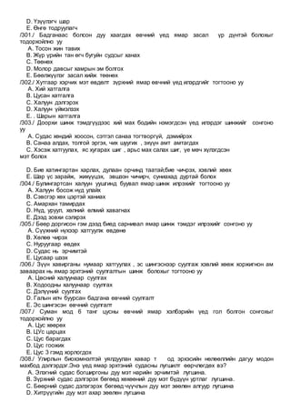 D. Үзүүлэгч шар
E. Өнгө тодруулагч
/301./ Бадганаас болсон дуу хаагдах өвчний үед ямар засал үр дүнтэй болохыг
тодорхойлно уу
A. Тосон жин тавих
B. Жүр үрийн тан өгч бугуйн судсыг ханах
C. Төөнөх
D. Молор давсыг хамрын эм болгох
E. Бөөлжүүлэг засал хийж төөнөх
/302./ Хутгаар хэрчих мэт өвдөлт зүрхний ямар өвчний үед илэрдгийг тогтооно уу
A. Хий хатгалга
B. Цусан хатгалга
C. Халуун дэлгэрэх
D. Халуун үймэлзэх
E. . Шарын хатгалга
/303./ Доорхи шинж тэмдгүүдээс хий мах бодийн нэмэгдсэн үед илэрдэг шинжийг сонгоно
уу
A. Судас хөндий хоосон, сэтгэл санаа тогтворгүй, дэмийрэх
B. Санаа алдах, толгой эргэх, чих шуугих , эхүүн амт амтагдах
C. Хэсэж хатгуулах, яс хугарах шиг , арьс мах салах шиг, үе мөч хүлэгдсэн
мэт болох
D. Бие хатингартан харлах, дулаан орчинд таатай,бие чичрэх, хэвлий хөөх
E. Шар үс зарайж, жихүүцэх, эвшээн чичирч, суниахад дуртай болох
/304./ Булингартсан халуун уушгинд буувал ямар шинж илрэхийг тогтооно уу
A. Халуун босож нүд улайх
B. Сэвсгэр хөх цэртэй ханиах
C. Амархан тамирдах
D. Нүд, уруул, хөлний өлмий хавагнах
E. Дээд зовхи сэлхрэх
/305./ Бөөр доргисон гэм дээд биед сарнивал ямар шинж тэмдэг илрэхийг сонгоно уу
A. Сүүжний нүхээр хатгуулж өвдөнө
B. Хөлөө чирэх
C. Нуруугаар өвдөх
D. Судас нь эрчимтэй
E. Цусаар шээх
/306./ Зүүн хавирганы нумаар хатгуулах , эс шингэснээр суулгаж хэвлий хөөж хоржигнон ам
заваарах нь ямар эрхтэний суулгалтын шинж болохыг тогтооно уу
A. Цөсний халуунаар суулгах
B. Ходоодны халуунаар суулгах
C. Дэлүүний суулгах
D. Галын илч буурсан бадгана өвчний суулгалт
E. Эс шингэсэн өвчний суулгалт
/307./ Суман мод 6 танг цусны өвчний ямар хэлбэрийн үед гол болгон сонгохыг
тодорхойлно уу
A. Цус хөөрөх
B. ЦУс царцах
C. Цус барагдах
D. Цус гоожих
E. Цус 3 гэмд хорлогдох
/308./ Улирлын биохэмнэлтэй уялдуулан хавар т од эрхэсийн нөлөөллийн дагуу модон
махбод дэлгэрдэг.Энэ үед ямар эрхтэний судасны лугшилт өөрчлөгдөх вэ?
A. Элэгний судас богширгоны дуу мэт нарийн эрчимтэй лугшина.
B. Зүрхний судас дэлгэрэх бөгөөд хөхөөний дуу мэт бүдүүн уртлаг лугшина.
C. Бөөрний судас дэлэгэрэх бөгөөд чүүчлын дуу мэт зөөлөн алгуур лугшина
D. Хитрүүгийн дуу мэт ахар зөөлөн лугшина
 