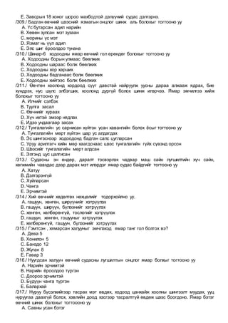 E. Завсрын 18 хоног шороо махбодтой дэлүүний судас дэлгэрнэ.
/309./ Бадган өвчний шээсний язмагын онцлог шинж аль болохыг тогтооно уу
A. Үс бутарсан адил нарийн
B. Хөвөн зулсан мэт зузаан
C. морины үс мэт
D. Язмаг нь үүл адил
E. Элс шиг ёроолдоо тунана
/310./ Шинар-6 ходоодны ямар өвчний гол ерөндөг болохыг тогтооно уу
A. Ходоодны борын улмаас бөөлжих
B. Ходоодны шараас болж бөөлжих
C. Ходоодны хор харших
D. Ходоодны бадганаас болж бөөлжих
E. Ходоодны хийгээс болж бөөлжих
/311./ Өвчтөн хоолонд хордоод сүүг давстай найруулж уусны дараа алжааж ядрах, бие
хүндрэх, нус шүлс элбэгших, хоолонд дургүй болох шинж илэрчээ. Ямар эмчилгээ хийж
болохыг тогтооно уу
A. Илчийг сэлбэх
B. Туулга засал
C. Өвчнийг хураах
D. Хүч ихтэй эмээр нядлах
E. Идээ ундаагаар засах
/312./ Тунгалагийн ус сарнисан хүйтэн усан хавангийн болох ёсыг тогтооно уу
A. Тунгалагийн мөрт хүйтэн шар ус алдагдах
B. Эс шингэснээр ходоодонд бадган салс цугларсан
C. Уруу арилгагч хийн мөр хаагдснаас шээс тунгалагийн гүйх сүвэнд орсон
D. Шээсийг тунгалагийн мөрт алдсан
E. Элгэнд цус цалгисан
/313./ Судасны эн өндөр, даралт тэсвэрлэх чадвар маш сайн лугшилтийн хүч сайн,
хөгжмийн чавхдас дээр дарах мэт илэрдэг ямар судас байдгийг тогтооно уу
A. Хатуу
B. Дэлгэрэнгүй
C. Хуйларсан
D. Чанга
E. Эрчимтэй
/314./ Хий өвчнийг хөдөлгөх нөхцөлийг тодорхойлно уу.
A. гашуун, хөнгөн, ширүүнийг хэтрүүлэх
B. гашуун, ширүүн, бүлээнийг хэтрүүлэх
C. хөнгөн, хөлбөрөнгүй, тослогийг хэтрүүлэх
D. гашуун, хөнгөн, гошууныг хэтрүүлэх
E. хөлбөрөнгүй, гашуун, бүлээнийг хэтрүүлэх
/315./ Гэмтсэн , хямарсан халууныг эмчлэхэд ямар танг гол болгох вэ?
A. Дева 5
B. Хонилон 5
C. Банздо 12
D. Жуган 8
E. Гавар 3
/316./ Нуугдсан халуун өвчний судасны лугшилтын онцлог ямар болхыг тогтооно уу
A. Нарийн эрчимтэй
B. Нарийн ёроолдоо түргэн
C. Доороо эрчимтэй
D. Бүдүүн чанга түргэн
E. Балархай
/317./ Нуруу бүсэлхийгээр тасрах мэт өвдөх, ходоод цанхайж хоолны шингээлт муудах, ууц
нуруугаа даахгүй болох, хэвлийн доод хэсгээр тасралтгүй өвдөж шээс боогдоно. Ямар бэтэг
өвчний шинж болохыг тогтоооно уу
A. Савны усан бэтэг
 