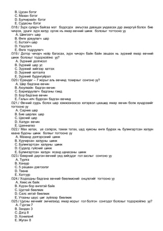 B. Цусан бэтэг
C. Махан бэтэг
D. Булчирхайн бэтэг
E. Судасны бэтэг
/318./ Зүрх суларч байгаа мэт бодогдох амъсгаа давхцах ундаасах дур амаргүй болох бие
чичрэх, уушги зүрх халуу оргих нъ ямар өвчний шинж болохыг тогтооно уу
A. Шингээгч шар
B. Өнгө урвуулагч шар
C. Бүтээгч шар
D. Үзүүлэгч
E. Өнгө тодруулагч
/319./ Дотор чичэрч нойр багасах, зүрх чичэрч байн байн эвшээх нь зүрхний ямар өвчний
шинж болохыг тодорхойлно уу?
A. Зүрхний долгисол
B. Зүрхний шар ус
C. Зүрхний хийгээр хатгах
D. Зүрхний хатгалга
E. Зүрхний будангуйрал
/320./ Ерөндөг – 7 жорыг аль өвчинд тохирхыг сонгоно уу?
A. Шар бадгана өвчин
B. Аюулхайн бадган өвчин
C. Барилдуулагч бадганы гэмд
D. Бор бадгана өвчин
E. Галын илч буурсан бадган өвчинд
/321./ Өвчний суурь болох шар хэмжээнээсээ хэтэрвэл цаашид ямар өвчин болж хүндрэхийг
тогтооно уу
A. Сарних шар
B. Бие шарлах шар
C. Цөсний шар
D. Халуун өвчин
E. Цаяннагво
/322./ Мах хатах, үе сэлхрэх, тамхи татах, шүд хумсны өнгө буурах нь булингартсан халуун
хаана буусны шинж болхыг тогтооно уу
A. Маханд дэлгэрсэний шинж
B. Хуучирсан халууны шинж
C. Булингартсан халууны шинж
D. Судалд гүйсний шинж
E. Булингартсан халуун ясанд шунасаны шинж
/323./ Бөөрний дарган өвчний үед хийгддэг гол заслыг сонгоно уу
A. Туулга
B. Хануур
C. 5 рашаан дэвтээлэг
D. Төөнө
E. Хатгуур
/324./ Ходоодны бадгана өвчний бөөлжисний онцлогийг тогтооно уу
A. Хөөс их байх
B. Хүрэн бор өнгөтэй байх
C. Цустай бөөлжих
D. Салс ихтэй бөөлжих
E. Утааны шүүс шиг зүйлээр бөөлжих
/325./ Цусны өвчнийг эмчилэхэд ямар жорыг гол болгон сонгодог болохыг тодорхойлно уу?
A. Гүргэм 7
B. Зандан 3
C. Дэгд 8
D. Хонилон4
E. Жуган 8
 