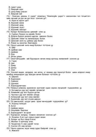 B. сувагт унах
C. бөөрний хэрх
D. доод биед унасан
E. бөөрний хий
/14./ .“Анагаах ухааны 4 үндэс” зохиолын “Номлохуйн үндэс”-т заасанчлан гал тэгшитгэгч
хийн өвчний үе дэх эм уух ёсыг сонгоно уу?.
A. Идээ эс идсэн цагт
B. Идээний өмнө
C. Идээний дунд
D. Идээний эцэст
E. Идээний завсарт
/15./ Халуун боловсорсны шинжийг олно уу.
A. Судлын бүдүүн нь нарийн болох
B. Дээрээ бүдүүн доороо шургаж живэнги болох
C. Шээсний язмаг нь нилэнхүйдээ болох
D. Шээсний өнгө нь цайвар шар болох
E. Язмаг нь хэсэглэн бөөгнөрөх
/16./ Эрүүл шээсний өнгө ямар болохыг тогтооно уу
A. Шар
B. Цайвар шар
C. Цайвар
D. Бор
E. Өтгөн улаан
/17./ Эмэгтэйчүүдийн хий бүрэлдсэн өвчин ямар эрхтэнд нөлөөлхийг сонгоно уу
A. Гэдэс
B. Цөс
C. Бөөр
D. Дэлүү
E. Элэг
/18./ Хоолой өвдөх, халуурах, ам хатах, үг ярихад дуу гарахгүй болох шинж илэрвэл ямар
махбод хямралдсан дуу хаагдах өвчин болохыг тогтооно уу
A. Шараас
B. Бадганаас
C. Хийнээс
D. Цуснаас
E. Барагдуулагчаас
/19./ Намрын улиралд идэвхжсэн эрхтэний судас хэрхэн лугшихийг тодорхойлно уу
A. Богширгын дуу мэт нарийн эрчимтэй
B. Хөхөөний дуу мэт бүдүүн уртлаг
C. Чүүчлын дуу мэт зөөлөн алгуур
D. Хитрүүний дуу мэт охор зөөлөн
E. Бүдэнгийн дуу мэт огцом ширүүн
/20./ Эс шингэснээс үүсдэг шинэ архаг өвчнүүдийг тодорхойлно уу?
A. Ходоод тэлэгдэх
B. Бэтэг
C. Цайвар хаван
D. Аюулхайн бадгана
E. Барагдуулагч их архаг
/21./ Хуучирсан халуунд тохирох эмчилгээг сонгоно уу?
A. Хонилон 6 өгч цул савын судал ханах
B. Халуун их бол гавар 9 өгөх
C. Жонлон 5 хүйтнээр өгөх
D. Чацаргана 5- аар цэрийг татах
E. Сантал 25- аар хатаах
/22./ Чанга судасны эсрэг ямар судас байдгийг олно уу
A. Живэнги
 