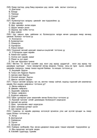 /326./ Бөөр гэмтээд дээд биед сарнисан үед эхэлж хийх заслыг сонгоно уу.
A. Дэвтээлэг
B. Хануур
C. Төөнүүр
D. Соруул
E. Жин
/327./ Булмнгартсан халууны шинжийг зөв тодорхойлно уу.
A. Шүд шарлах
B. Шүд хувхайрч өнгөө алдах
C. Шүдээ хавирч унтах
D. Шүдэнд хар толбо тогтох
E. Шүд сулрах
/328./ Цус шарын хувь дийлэнхи эс боловсорсон халуун өвчин цаашдаа ямар өвчинд
шилжиж болохыг тогтооно уу
A. Хоосорсон
B. Булингартсан
C. Хямарсан
D. Хуучирсан
E. Хорын халуун
/329./ Уушгиний өвчний шээсний язмагын онцлогийг тогтооно уу
A. Үс бутарсан адил нарийн
B. Хөвөн мэт зузаан
C. Хялгас мэт нарийн жижиг
D. Язмаг нь үүл адил
E. Элс шиг ёроолдоо тунана
/330./ Өвчтөн 72 настай сүүлийн үед хоол унд идээд цаддаггүй , хоол унд идээд тэр
даруйдаа суулгадаг гэсэн зовиуртай эмчид хандсан. Үзэхэд маш их турж эцсэн, хэвлий
цардайж томорсон, тамир тэнхээ муутай байлаа та оношоо тогтооно уу
A. Аюулхайн бадган
B. Галын илч буурсан бадган
C. Цагаан хэрх бадган
D. Хоолой хаагдах бадган
E. Шингэн хатаагч бадган
/331./ Хорын өвчний халууны хүч их, өвчтөн тамир сайтай, ходоод гэдэсний үйл ажиллагаа
хэвийн бол нядлах найрлагыг тогтооно уу?
A. Өвсөн найрлага
B. Шимийн найрлага
C. Эрдэнийн найрлага
D. Чулуун найрлага
E. Бодитой найрлага
/332./ Шээс цугларсан усан хавангийн өвчин болох ёсыг тогтооно уу
A. Идээний тунгалаг элгийг дамжихдаа боловсролт алдагдсан
B. Цөсний ам цалгих
C. Шээс тунгалагийн мөрт алдагдсан
D. Шээс аажмаар цугларч үүсэх
E. Цөс сарниж үүсэх
/333./ Судасны эн нарийн дарахад зогсохгүй эрчилсэн утас шиг хүчтэй лугшдаг нь ямар
судас болхыг тогтооно уу
A. Хатуу
B. Дэлгэрэнгүй
C. Хуйларсан
D. Түргэн
E. Эрчимтэй
/334./ Хуйлрах хэлбэрийн бор өвчин цувирвал ямар шинж тэмдэг илрэхийг тодорхойлно уу
A. Өрц нуруугаар хатгуулж өвдөх
B. Хэвлийн судаснууд гүрвийх
 