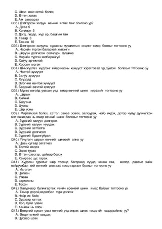 C. Шээс хөөс ихтэй болох
D. Өтгөн хатах
E. Ам заваарах
/335./ Дэлгэрсэн халуун өвчний ялгах танг сонгоно уу?
A. Дева 5
B. Хонилон 5
C. Дэгд, лидэр, жүр үр, башгын тан
D. Гавар 3
E. Танчин 10
/336./ Дэлгэрсэн халууны судасны лугшилтын онцлог ямар болхыг тогтооно уу
A. Нарийн түргэн балархай живэнги
B. Ширүүн долгисож солилцон лугшина
C. Нарийн түргэн хөлбөрөнгүй
D. Хатуу эрчимтэй
E. Хоосон түргэн
/337./ Шимжүүлэх жүдлэнг ямар насны хүмүүст хэрэглэвэл үр дүнтэй болохыг тгтоооно уу
A. Настай хүмүүст
B. Залуу хүмүүст
C. Хүүхдэд
D. Элэгний өвчтэй хүмүүст
E. Бөөрний өвчтэй хүмүүст
/338./ Мүгво олгойд унасан үед ямар өвчний шинж илрэхийг тогтооно уу
A. Шарын
B. Хийний
C. Бадгана
D. Цусны
E. Шар усны
/339./ Мартамхай болох, сэтгэл санаа зовох, залхуурах, нойр ихдэх, дотор чулуу дүүжилсэн
мэт санагдах нь ямар өвчний шинж болохыг тогтооно уу
A. Зүрхний халуун дэлгэрэх
B. Зүрхний халуун нуугдах
C. Зүрхний хатгалга
D. Зүрхний долгисол
E. Зүрхний будангуйрал
/340./ Үзүүлэгч шарын өвчний шинжийг олно уу
A. Цавь сугаар загатнах
B. Толгой өвдөх
C. Эцэж турах
D. Өтгөн сэвсгэр, цайвар болох
E. Хамраас цус гарах
/341./ Хуурсан гурилыг шар тосонд багсраад сүүнд чанаж гаа, молор, давсыг хийж
найруулбал хий өвчнийг анагаах ямар гаргалт болхыг тогтооно уу
A. Исгэлэн
B. Цагаан
C. Улаан
D. сармисны
E. Тосон
/342./ Халуунаар булингартах үеийн ерөнхий шинж ямар байхыг тогтооно уу
A. Тамир дорой,хөдөлбөл зүрх дэлсэх
B. Нойр их байх
C. Зүрхээр хатгах
D. Хэл, буйл улайх
E. Ханиах нь олон
/343./ Бөөрний сувагт унах өвчний үед илрэх шинж тэмдгийг тодорхойлно уу?
A. Өвдөг өлмий хавдах
B. Цусаар шээх
 