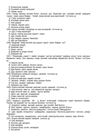 C. Бэлхүүсээр муруйх
D. Сүүжний нүхээр эвэршээх
E. Хөлөө чирэх
/344./ Аахар шаахар өвчний бүлэгт загасны цөс, баавгайн цөс, мэлхийн цөсийг найруулж
түрхэх тухай заасн байдаг. Үүнийг ямар өвчний үед хэрэглэхийг тогтооно уу
A. Галд түлэгдсэн шарх
B. Хоолойд өргөс орох
C. Хөх хавдах
D. Чихэнд хорхой орох
E. Загасны ясанд хахах
/345./ Цусны өвчнийг язгуураар нь яаж ангилдгийг тогтооно уу
A. Цус 3 гэмд хорлогдох
B. Цусны гэмээр арьсанд тууралт гарах
C. Цус гоожих өвчин
D. Цус хөөрөх, царцах, барагдах
E. хий цус бүрэлдсэн
/346./ Бөөрний ямар өвчний үед судсан туулга чухал байдаг вэ?
A. Бөөрний халуун
B. Бөөрний хэрх
C. Бөөр гэмтэх
D. Бөөрний ус алдах өвчин
E. Бөөрний хий
/347./ “Номлохуйн үндэс”-т эмийг өгөхдөө “цаггүй үргэлжлэх” (дүймэд зэгүр) гэсэн зарчмыг
баримтал гэжээ. Энэ зарчмыг ямар өвчнийг анагаахад баримтлах ёстой болхыг тогтооно
уу.
A. бадган өвчин
B. түгмэл гүйгч хийнээс болсон өвчин
C. Амьсгал амаргүй болох ба ханиах зэрэг өвчин
D. Дур булгих зэрэг зарим өвчин
E. уруу арилгагч хийг анагаах
/348./ Боловсрох чөлөөгүй халууны шинжийг тогтооно уу
A. Хүйтнийг хүсэх
B. Амьсгал давчдах, өвдөлт хүчтэй
C. Эвшээж, чичирч, нүдний харц дээшээ болох
D. Гар хөл, хүндэрч шимширч өвдөх
E. Хамраас цус гарах
/349./ Хорын өвчний шээсний хөөсний онцлог шинжийг тогтооно уу
A. Хөх өнгөтэй, хөөс нь том хэмжээтэй дуугарч хагарна
B. Шар өнгөтэй хөөс нь жижиг, түргэн арилна
C. Шүлс шиг хөөстэй, наалдамхай
D. Улаан хөөстэй түргэн арилна
E. Хөөс нь солонгорно
/350./ Увдисын үндэсний 90 - р бүлэгт өтлөгсдийг тэнхрүүлэх тухай номлосон байдаг.
Түүний тус эрдмийг юу гэж заасан болохыг тогтооно уу
A. Хордлого тайлах, өвчнийг анагаах, дур хүслийг бий болгох
B. Нянг нядлах, хурсныг арилгах, тамиржуулах, идээнд дуртай болгох
C. Хөлөргөх, шээлгэх, амьсгал уужруулах, сэтгэл санаа тайвшруулах
D. Цөв хирийн ялгаралтыг сайжруулах, ундаасахыг багасгах,суулгалтыг зогсоох, халуун
бууруулах
E. Урт наслуулах, залуужуулах, өнгө хүчийг нэмэгдүүлэх,оюун ухааныг хурц болгох
/351./ Хорын өвчний хурсан шинжийг сонгоно уу
A. Бие хөнгөрөх
B. Хоолны дур арвидах
C. Бие халуурах
D. Ходоод халуу оргих, залхуурах
E. Ам цангах
 