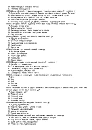 D. Хавангийн усыг оронд нь хатаах
E. Туулгаар засахад өгнө
/361./ Дээш гүйгч хийн гүйдэл хямралдсан үед ямар шинж илрэхийг тогтооно уу
A. Ам муруйж эрхтэний мэдэрхүй буурах, хэлгийрэх,чулчрах, тамир багасах
B. Амьсгаа авахад хүчлэх, залгиж чадахгүй, зүрх түгших,толгой эргэх
C. Зүрх мушиграх мэт санагдах, айх, үг олшрох,манарах
D. Баас,шээс хоригдох, үес өвдөх, доголох
E. Шингэхэд бэрх, идээнд үл дурлах, бөөлжих, ходоод хүйт оргих
/362./ Хуучирсан халуун судсанд гүйсэн бол ямар эмчилгээ хийхийг тогтооно уу
A. Хэвлийн туулга өгөх
B. Судлыг дагуулан төөнөх
C. Хуучирсан халуун гүйсэн судлыг шууд ханах
D. Зандан11 өгч аль дэлгэрсэн судлыг ханах
E. Оюу – 8 өгөх
/363./ Дэлүүний цусаар хөөх өвчний шинжийг олно уу
A. Уруулд өнгөр тогтох
B. Шингээлт муудаж хэхрэх
C. Нүүр шарлаад хөөж хоржигнох
D. Нүүр борлох
E. Хатгуулах
/364./ Судасны хэрх өвчний шинжийг олно уу
A. Яс халуун оргих
B. Махны өнгө харлах
C. Уушиг зүрх дэлсэх
D. Үес гэмтэх
E. Хөшиж өвдөх
/365./ Цусны өвчнийг үүсгэх идээний нөхцөлийг тогтооно уу
A. Үхрийн сүү, хонины мах
B. Сонгино сармис, архи мэт исгэлэн хурц идээ
C. Гахайн мах, халиуны мха, үрсийн тос
D. Хуурсан будаа, нэгшсэн мах
E. Бүрэлдээгүй тараг, түүхий ногоо
/366./ Бөөр доргих өвчний үед ямар махбод илүү хямралдахыг тогтооно уу
A. Цус
B. Шар
C. Хий
D. Бадган
E. Хорхой
/367./ .“Анагаах ухааны 4 үндэс” зохиолын “Номлохуйн үндэс”-т заасанчлан дээш гүйгч хий
өвчний үе дэх эм уух ёсыг сонгоно уу?.
A. Идээ эс идсэн цагт
B. Идээний өмнө
C. Идээний дунд
D. Идээний эцэст
E. Идээний завсарт
/368./ Өөрөө боловсрох халууны шинжийг олно уу?
A. Идээнд дуртай болох
B. Нүдний судал улайж нулимс гоожих
C. Жихүүцэж даардас хүрэх
D. Махны өнгө хөхрөх
E. Толгой хүчтэй хатгах
/369./ Цусны өвчний шээсний хөөсний онцлог шинжийг тогтооно уу
A. Хөх өнгөтэй, хөөс нь том хэмжээтэй дуугарч хагарна
B. Шар өнгөтэй хөөс нь жижиг, түргэн арилна
C. Шүлс шиг хөөстэй, наалдамхай
D. Улаан хөөстэй, түргэн арилна
 