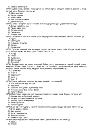 E. Хөөс нь солонгорно
/370./ Судас чанга, хуйларч лугшаад бие нь халуун оргиж хатгуулж өвдөх нь давсагны ямар
өвчний шинж болохыг сонгоно уу
A. Шээс хаагдах
B. Халуун шижин
C. Хийн шижин
D. Нян хавсарсан шижин
E. Давсагны цанх
/371./ Халуун чанартай хорын өвчнийг анагаахад туслах идээ ундааг тогтооно уу?
A. Битүү туурайтны мах
B. Үхрийн шинэ мах
C. Исгэлэн ногоо
D. Гахайн мах
E. Хонины мах
/372./ Хүч ихтэй эс шингэсэн өвчин доод биед оршвол ямар эмчилгээ хийхийг тогтооно уу
A. Туулга
B. Бөөлжүүлэг
C. Нирухаар татуулах
D. Хануур
E. Бүлээн жин
/373./ Судасны хөвчний нум нь өндөр, даралт тэсвэрлэх чанар сайн, бүдүүн энтэй, махны
дээр ил гарч лугших нь ямар судас болхыг тогтооно уу
A. Хатуу
B. Түргэн
C. Хуйларсан
D. Дэлгэрэнгүй
E. Эрчимтэй
/374./ Зүрхний ямар эм ууснаа мэдэхгүй байна гэсээр өвчтэн ирсэн, түүний зүрхний цохилт
минутанд 80-аас дээш болсноос гадна ам, хэл бадайрах, дотор муухайрах зэрэг шинжүүд
илэрсэн байна. Өвчтөн ямар эм уусан байж болохыг тодорхойлно уу?
A. 3 үрийн тан
B. Агар 8
C. Сорогзон 11
D. Мана 4
E. Чуна 5
/375./ Халуун дийлэнхи нуугдсан халууны шинжийг тогтооно уу?
A. Хэл нойтон амт муу мэдрэх
B. Нүд улайх
C. Шээсний өнгө улаан, хувирахад бэрх
D. Унтсаны хойно бие хөнгөн болох
E. Нойргүй болох
/376./ Найруулсан хорын өвчний судасны лугшилтын онцлог ямар болхыг тогтооно уу?
A. Нарийн түргэн балархай живэнги
B. Ширүүн долгисож солилцон лугшина
C. Нарийн түргэн хөлбөрөнгүй
D. Хатуу эрчимтэй
E. Хоосон түргэн
/377./ Бам өвчний үед ясны чөмгийг гэмтээвэл ямар шинж тэмдэг илрэхийг тогтоооно уу
A. Бүлх шөрмөс татах
B. Шүд хөдлөх
C. Хэсэг газар хавдах
D. Амьсгал давчдах
E. Буйлнаас цус гарах
/378./ Бор элгэнд оршвол ямар өвчний шинж үзүүлж болохыг тогтооно уу
A. Шарын
B. Хийний
 