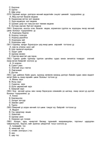 C. Бадгана
D. Цусны
E. Шар усны
/379./ Зүрхний халуун дэлгэрэх өвчний өвдөлтийн онцлог шинжийг тодорхойлно уу
A. Маш хүчтэй базалж өвдөнө
B. Хадаасаар хатгах мэт өвдөнө
C. Зүрх мушиграх мэт өвдөнө
D. Цээжин дээр гал тавьсан мэт төөнөж өвдөнө
E. Хутгаар хэрчиж буй мэт өвдөнө
/380./ Хэхрүүлэх, хоосон огих, базалж өвдөх, хоржигнож суулгах нь ходоодны ямар өвчний
шинж болохыг тодорхойлно уу
A. Ходоодны бадган
B. Ходоод тэлэгдэх
C. Ходоод доройтох
D. Ходоодны хий
E. Ходоодны шар
/381./ Уушгинд халуун бүрхэгдсэн үед ямар шинж илрэхийг тогтооно уу
A. Цэр нь утааны шүүс шиг
B. Цэр гарахгүй хоригдох
C. Уруул цайх
D. Цусаар ханиах
E. Сэвсгэр хөөстэй цэр гарна.
/382./ Гурван үрийн туулгаар туулгаж шагайны судас ханах эмчилгээ тохирдог элэгний
ямар өвчин байдгийг сонгоно уу
A. Ус алдсан
B. Сувагт унах
C. Элэгний оньс гэмтэх
D. Ливганжай
E. Дүгтав
/383./ Цус дийлэнх байж уушги, зүрхэнд нөлөөлж маханд дэлгэрч биеийн судас хөөж өвдөлт
ихтэй байх нь ямар хэрхийн шинж болохыг тогтоно уу
A. Махны хэрх
B. Ясны хэрх
C. Судасны хэрх
D. Бүлх шөрмөсний хэрх
E. Бөөрний хэрх
/384./ Бор өвчний цусны мөн чанар барагдсан клиникийн үе шатанд ямар засал үр дүнтэй
болохыг тодорхойлно уу
A. Ханах
B. Бөөлжүүлэх
C. Халуун хатгуур
D. Зөөлөн шимт
E. Туулга
/385./ Бөөрний ус алдах өвчний гол шинж тэмдэг юу байдгийг тогтооно уу
A. Өвдөлт
B. Ууц нуруугаар хөших
C. Хавагнах
D. Цусаар шээх
E. Хамраас цус гоожих
/386./ Халуун, хурц чанартай бөгөөд туранхайг маариажуулан, тарганыг шууруулан
чийрэгжүүлэх, бадган, хийг арилгах үйлдэлтэй тосыг сонгоно уу.
A. гүнжидийн тос
B. чөмөгний тос
C. гичийн (юнгарын ) тос
D. өөх
E. шар тос
 