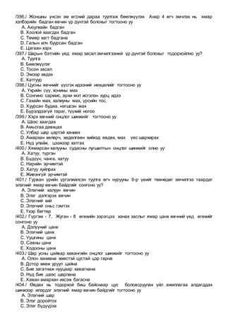 /396./ Жоншны үнсэн эм өгсний дараа туулгаж бөөлжүүлэх Анар 4 өгч эмчлэх нь ямар
хэлбэрийн бадган өвчин үр дүнтэй болохыг тогтооно уу
A. Аюулхайн бадган
B. Хоолой хаагдах бадган
C. Төмөр хагт бадгана
D. Галын илч буурсан бадган
E. Цагаан хэрх
/397./ Шарын бэтгийн үед ямар засал эмчилгээний үр дүнтэй болохыг тодорхойлно уу?
A. Туулга
B. Бөөлжүүлэг
C. Тосон засал
D. Эмээр эвдэх
E. Хатгуур
/398./ Цусны өвчнийг үүсгэх идээний нөхцөлийг тогтооно уу
A. Үхрийн сүү, хонины мах
B. Сонгино сармис, архи мэт исгэлэн хурц идээ
C. Гахайн мах, халиуны мах, үрсийн тос,
D. Хуурсан будаа, нэгшсэн мах
E. Бүрэлдээгүй тараг, түүхий ногоо
/399./ Хэрх өвчний онцлог шинжийг тогтооно уу
A. Шээс хаагдах
B. Амьсгаа давхцах
C. Улбар шар цэртэй ханиах
D. Амархан хөлөрч, хөдөлгөөн хийхэд өвдөх, мах үес шархирах
E. Нүд улайж, цээжээр хатгах
/400./ Хямарсан халууны судасны лугшилтын онцлог шинжийг олно уу:
A. Хатуу, түргэн
B. Бүдүүн, чанга, хатуу
C. Нарийн эрчимтэй
D. Хатуу хуйлрах
E. Живэнгүй эрчимтэй
/401./ Гурван үрийн үргэлжилсэн туулга өгч нурууны 9-р үеийг төөнөдөг эмчилгээ таардаг
элэгний ямар өвчин байдгийг сонгоно уу?
A. Элэгний халуун өвчин
B. Элэг дэлгэрэх өвчин
C. Элэгний хий
D. Элэгний оньс гэмтэх
E. Үхэр бөгтөр
/402./ Гүргэм - 7, Жуган - 8 өгөхийн зэрэгцээ ханах заслыг ямар цанх өвчний үед өгөхийг
сонгоно уу
A. Дэлүүний цанх
B. Элэгний цанх
C. Уушгины цанх
D. Савны цанх
E. Ходооны цанх
/403./ Шар усны цайвар хавангийн онцлог шинжийг тогтооно уу
A. Олон ханиана хөөстэй цустай цэр гарна
B. Дотор хөөж уруул цайна
C. Бие загатнаж нууцаар хавагнана
D. Нүд бие ,шээс шарлана
E. Хаван амархан ихсэж багасна
/404./ Өвдөх нь тодорхой биш байснаар цус боловсруулах үйл ажиллагаа алдагддах
шинжээр илэрдэг элэгний ямар өвчин байдгийг тогтооно уу
A. Элэгний шар
B. Элэг доройтох
C. Элэг бүдүүрэх
 