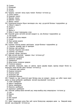 B. Сулхан
C. Балархай
D. Алгуур
E. Хоосон
/23./ Чулууны тунгалаг жонш юуны тэжээл болохыг тогтооно уу
A. Ясны тэжээл
B. Бөөрний тэжээл
C. Өөхний тэжээл
D. Шимийн тэжээл
E. Махны тэжээл
/24./ Ходоодонд оршсон борыг эмчлэхдээ аль жор үр дүнтэй болохыг тодорхойлно уу
A. Мана 4, гиван 9
B. Индра 4
C. Дэгд 4
D. Жуган 8
E. Мана 4, анар 4 хавсруулан өгнө
/25./ Зүрхний цусан хатгалга өвчний хүндрэл нь аль болохыг тодорхойлно уу
A. Ам муруйх
B. Хий цусаар дээш хөөрөх
C. Солио
D. Зүрх цусаар дүүрэх
E. Ухаан алдах
/26./ Уушгины мэнгэр юунаас шалтгаалж үүсдэг болохыг тодорхойлно уу
A. Уушгины хөндийд шар ус хуралдах
B. Уушгинд хий цугларах
C. Уушгинд бадгана салс ихсэх
D. Уушгинд цус хямрах
E. Уушгинд халуун дэлгэрэх
/27./ Шар өвчний шээсний хувирах ёсыг тогтооно уу?
A. Ёроолоосоо хувирна
B. Захаасаа хувирна
C. Хувирахгүй
D. Дээд гүехэн талаасаа хувирна
E. Голоосоо хувирна
/28./ Цанхайх, хэхрүүлэх, идээ үл шингэх, идсэн даруйд өвдөх, идээнд ховдог болох нь
ходоодны ямар өвчний шинж болохыг тогтооно уу
A. Ходоодны шар унасан
B. Ходоод тэлэгдсэн
C. Ходоод сулрах
D. Ходоодны хий
E. Ходоодны бадгана
/29./ Гүвдрүү нь шүр олмостой адил бөгөөд маш их халуурч өвдөх, цус элбэг гарах зэрэг
шинж нь ямар хэлбэрийн шамбарам өвчний үед илрэхийг сонгоно уу
A. Хийн шамбарам
B. Шарын шамбарам
C. Цусны шамбарам
D. Бадганы шамбарам
E. Хурмалын шамбарам
/30./ Элэгний цайвар хаван өвчний үед ямар махбод илүү хямралдсныг тогтооно уу
A. Цус
B. Бадган
C. Шар
D. Нян хорхой
E. Шар ус
/31./ Шээс чавдагшрах доод бие хүйт оргих бэлхүүсээр шархирах шинж нь бөөрний ямар
өвчний үед илэрдгийг тогтооно уу
 