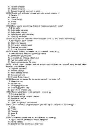 C. Тачаал хэтэрсэн
D. Мэсээр тасарсан
E. Сэрүүн чанартай хоол хэт их идэх
/414./ Олгойн хий дийлэнхи өвчний үед өгөх жорыг сонгоно уу
A. Гишүүн 3
B. Шижид 6
C. Оглүнсэлжид
D. Агар 8
E. Анар 5
/415./ Ясны чихига өвчний үед буйланд гарах өөрчлөлтийг сонго?
A. Буйл цайх
B. Буйл улайж хагарах
C. Буйл улайж хавдах
D. Буйл муухай үнэртэй болох
E. Буйл хар хөх болох
/416./ Шарын өвчний шээсний язмагын онцлог шинж нь аль болхыг тогтооно уу
A. Үс бутарсан адил нарийн
B. Хөвөн мэт зузаан
C. Хялгас мэт нарийн жижиг
D. Язмаг нь үүл адил
E. Элс шиг ёроолдоо тунана
/417./ Элэгний цайвар хавангийн онцлог шинжийг тогтооно уу
A. Олон ханиана хөөстэй цустай цэр гарна
B. Дотор хөөж уруул цайна
C. Бие загатнаж нууцаар хавагнана
D. Нүд бие ,шээс шарлана
E. Хаван амрхан ихсэж багасна
/418./ Нүдний судас гүрвийж, хэл ам хуурай ширүүн болох нь зүрхний ямар өвчний шинж
болохыг тодорхойлно уу
A. Зүрхний долгисол
B. Зүрхний шар ус
C. Зүрх хийгээр хатгах
D. Зүрхний хатгалга
E. Зүрхний будангуйрал
/419./ Язгуурын ангилалд багтах шарын өвчнийг тогтооно уу?
A. Шингээгч шар
B. Бүтээгч шар
C. Өнгө урвуулагч шар
D. Өнгө тодруулагч шар
E. Цөсний ам алдрах шар
/420./ Өвчин хураагдсан үеийн шинжийг сонгоно уу
A. Хоолонд дурлах
B. Хөлрөхөө зогсох, өвдөлт намдах
C. Ханиах нь зогсох
D. Нойр ихсэх
E. Судас нь хуйларч чанга болох
/421./ Хорын өвчний 3 гэмд нөлөөлсөн үед өгөх хураах найрлагыг сонгоно уу?
A. Задь
B. Гүргэм
C. Гишүүнэ
D. Мана 4
E. Лишь
/422./ Усан хаван өвчний нөхцөл аль болохыг тогтооно уу
A. Туулга өгсний дараа идээ явдал буруудсан
B. Хануур хэтрэх
C. Давслаг амттай хоол ундыг хэтрүүлэх
 