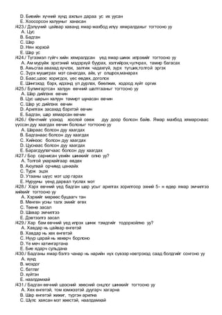 D. Биеийн хүчний хүнд ажлын дараа ус их уусан
E. Хоосорсон халууныг ханасан
/423./ Дэлүүний цайвар хаванд ямар махбод илүү хямралдахыг тогтооно уу
A. Цус
B. Бадган
C. Шар
D. Нян хорхой
E. Шар ус
/424./ Түгээмэл гүйгч хийн хямралдсан үед ямар шинж илрэхийг тогтооно уу
A. Ам муруйж эрхтэний мэдэрхүй буурах, хэлгийрэх,чулчрах, тамир багасах
B. Амьсгаа авахад хүчлэх, залгиж чадахгүй, зүрх түгших,толгой эргэх
C. Зүрх мушиграх мэт санагдах, айх, үг олшрох,манарах
D. Баас,шээс хоригдох, үес өвдөх, доголох
E. Шингэхэд бэрх, идээнд үл дурлах, бөөлжих, ходоод хүйт оргих
/425./ Булингартсан халуун өвчний шалтгааныг тогтооно уу
A. Шар дийлэнх өвчин
B. Цус шарын халуун тамирт шунасан өвчин
C. Шар ус дийлэнх өвчин
D. Арилгаж засахад бэрхтэй өвчин
E. Бадган, шар хямарсан өвчин
/426./ Өвчтнийг үзэхэд хоолой сөөж дуу доор болсон байв. Ямар махбод хямарснаас
үүссэн дуу хаагдах өвчин болохыг тогтооно уу
A. Шараас болсон дуу хаагдах
B. Бадганаас болсон дуу хаагдах
C. Хийнээс болсон дуу хаагдах
D. Цуснаас болсон дуу хаагдах
E. Барагдуулагчаас болсон дуу хаагдах
/427./ Бор сарнисан үеийн шинжийг олно уу?
A. Толгой ухархайгаар өвдөх
B. Аюулхай орчимд цанхайх
C. Турж эцэх
D. Утааны шүүс мэт цэр гарах
E. Нурууны үенд дарвал туслах мэт
/428./ Хэрх өвчний үед бадган шар усыг арилгах зорилгоор эхний 5- н өдөр ямар эмчилгээ
хийхийг тогтооно уу
A. Хэрхийг мөрөөс буцаагч тан
B. Мөнгөн усны талх эмийг өгөх
C. Төөнө засал
D. Шавар эмчилгээ
E. Дэвтээлгэ засал
/429./ Хар бам өвчний үед илрэх шинж тэмдгийг тодорхойлно уу?
A. Хавдар нь цайвар өнгөтэй
B. Хавдар нь хөх өнгөтэй
C. Нүүр царай нь хөхөрч борлоно
D. Үе мөч хатингартана
E. Бие ядарч сульдана
/430./ Бадганы ямар бэлгэ чанар нь нарийн нүх сүвээр нэвтрэхэд саад болдгийг сонгоно уу
A. хүнд
B. мохдог
C. батлаг
D. хүйтэн
E. наалдамхай
/431./ Бадган өвчний шээсний хөөсний онцлог шинжийг тогтооно уу
A. Хөх өнгөтэй, том хэмжээтэй дуугарч хагарна
B. Шар өнгөтэй жижиг, түргэн арилна
C. Шүлс хаясан мэт хөөстэй, наалдамхай
 