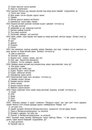 D. Улаан хөөстэй түргэн арилна
E. Хөөс нь солонгорно
/432./ Цуснаас болсон дуу хаагдах өвчний үед ямар засал хийхийг тодорхойлно уу
A. Тосон жин тавих
B. Жүр үрийн тан өгч бугуйн судсыг ханах
C. Төөнөх
D. Молор давсыг хамрын эм болгох
E. Бөөлжүүлэг засал хийж төөнөх
/433./ Бадган өвчний шээсний өнгөний онцлог шинжийг тогтооно уу
A. Тод шар өнгөтэй
B. Цөөрмийн ус шиг хөхөвтөр өнгөтэй
C. Цагаан цайвар өнгөтэй
D. Тод улаан өнгөтэй
E. Энгэсгийн зайлдас мэт өнгөтэй
/434./ Шээс улайж, цанх хөдлөх мэт өвдөх нь ямар эрхтэний гэмтсэн халуун болхыг олно уу
A. Гэдэс
B. Цөс
C. Давсаг
D. Ходоод
E. Олгой
/435./ Ам заваарах, ходоод цанхайх, хэхрэх, бөөлжих, нүд нүүр сэлхрэх, юу эс шингэсэн нь
илүү хорлох нь ямар өвчний шинж болохыг тогтооно уу
A. Цөв эс шингэсэн
B. Тунгалаг эс шингэсэн
C. Бадган салс , хэхрэх, хөших, хор мэт
D. Хий, шар , бадгантай хавсарсан
E. Хуйлрах, тогтох, цувирах, сарних
/436./ Цайвар хаван өвчний үед оношлогоонд илрэх өөрчллөлтийг олно уу?
A. Хэл уруул улайх
B. Хумсанд хар толбо суух
C. Судас бүдүүн чанга лугших
D. Судас живэнгүй лугших
E. Хэвлийгээр хаван ихтэй
/437./ Брай өвчний судас яаж лугшихыг тогтооно уу
A. Нарийн чичэрч лугших
B. Хөндий хоосон лугших
C. Чанга лугших
D. Бүдүүн дүүрэн лугших
E. Живэнгэ дорой лугших
/438./ Таван үндэсний тосон эмийг ямар эрхтэний жүдлэнд өгөхийг тогтоооно уу
A. Уушиг
B. Элэг
C. Бөөр
D. Зүрх
E. Дэлүү
/439./ .“Анагаах ухааны 4 үндэс” зохиолын “Язгуурын үндэс” дэх “шан шан” гэсэн шувууны
нэрийг Монгол оточ Лүнриг Дандар хэрхэн тайлбарласан байдаг вэ?
A. нэг зүйл тоть
B. нэрийг орчуулж боломгүй бөгөөд монголын шонхортой төстэй шувуу болой
C. Төвд үг бөгөөд орчуулагдсаныг нь үзсэнгүй
D. богширго шувууны нэг зүйл юм
E. Энэтхэг үг бөгөөд орчуулагдсаныг нь үзсэнгүй
/440./ Зүрхний ямар өвчинд бөөлжүүлэг засал хийгээд Жамц - 4 ийг удаан хугацаагаар
уулгах тухай заасан байдгийг тодорхойлно уу?
A. Зүрх долгисох
B. Зүрхний шар ус
 