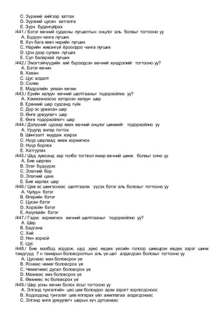 C. Зүрхний хийгээр хатгах
D. Зүрхний цусан хатгалга
E. Зүрх будангуйрах
/441./ Бэтэг өвчний судасны лугшилтын онцлог аль болхыг тогтооно уу
A. Бүдүүн чанга лугших
B. Хүч бага хөвч нарийн лугших
C. Нарийн живэнгүй ёроолдоо чанга лугших
D. Цон дээр сулхан лугших
E. Сул балархай лугших
/442./ Эмэгтэйчүүдийн хий бүрэлдсэн өвчний хүндрэлийг тогтооно уу?
A. Бэтэг өвчин
B. Хаван
C. Цус алдалт
D. Солио
E. Мэдрэлийн уяман өвчин
/443./ Ерийн халуун өвчний шалтгааныг тодорхойлно уу?
A. Хэмжээнээсээ хэтэрсэн халуун шар
B. Ерөнхий шар судсанд гүйх
C. Дүр эс урвасан шар
D. Өнгө урвуулагч шар
E. Өнгө тодорхойлогч шар
/444./ Дэлүүний цусаар хөөх өвчний онцлог шинжийг тодорхойлно уу
A. Уруулд өнгөр тогтох
B. Шингээлт муудаж хэхрэх
C. Нүүр шарлаад хөөж хоржигнох
D. Нүүр борлох
E. Хатгуулах
/445./ Шүд хумсанд хар толбо тогтвол ямар өвчний шинж болхыг олно уу
A. Бие шарлах
B. Элэг бүдүүрэх
C. Элэгний бор
D. Элэгний цанх
E. Бие харлах шар
/446./ Цөв эс шингэснээс шалтгаалж үүсэх бэтэг аль болохыг тогтооно уу
A. Чулуун бэтэг
B. Өгөрийн бэтэг
C. Цусан бэтэг
D. Хорхойн бэтэг
E. Аюулхайн бэтэг
/447./ Гэдэс хоржигнох өвчний шалтгааныг тодорхойлно уу?
A. Шар
B. Бадгана
C. Хий
D. Нян хорхой
E. Цус
/448./ Бие махбод хордож, шүд ,хумс өвдөх үесийн голоор шимшрэн өвдөх зэрэг шинж
тэмдгүүд 7 н тамирын боловсролтын аль үе шат алдагдсан болохыг тогтооно уу
A. Цуснаас мах боловсрох үе
B. Яснаас чөмөг боловсрох үе
C. Чөмөгнөөс дусал боловсрох үе
D. Махнаас өөх боловсрох үе
E. Өөхнөөс яс боловсрох үе
/449./ Шар усны өвчин болох ёсыг тогтооно уу
A. Элгэнд тунгалгийн цөс цөв болохдоо архи зэрэгт хорлогдсноос
B. Ходоодонд тунгалаг цөв ялгарах үйл ажиллагаа алдагдснаас
C. Элгэнд өнгө урвуулагч шарын хүч дутсанаас
 