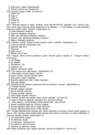 D. Хий цусны гүйдэл алдагдсанаас
E. Элгэнд гэмтсэн цус хоцорсноос
/450./ Бүрхүүл хуулах эмийг тогтооно уу?
A. Жуган 25
B. Анар 4
C. Анар 8
D. Гавар 25
E. Ар үр 10
/451./ “Анагаах ухааны 4 үндэс” зохиолд «дунд зэргийн биетэй, туранхай ч бус, тарган ч бус,
омог ихтэй, хурц оюунтай, өлсөж ундаасах нь их (хурдан)… » гэсэн байдаг нь ямар өвөрмөц
чанартны онцлог шинж болохыг тодорхойлно уу.
A. Хийн өвөрмөц чанартан
B. Бадганы өвөрмөц чанартан
C. Хий, шар хавсарсан өвөрмөц чанартан
D. Бадган, шар хавсарсан өвөрмөц чанартан
E. Шарын өвөрмөц чанартан
/452./ Уушгины халуун бүрхэх өвчний цэрний онцлог шинжийг тодорхойлно уу.
A. Сэвсгэр хөөстэй ховхрохдоо муу
B. Давслаг шар бага
C. Идээтэй
D. Шар ногоон
E. Махны нитгэл шиг
/453./ Бадган өвчин болон хуучирсан цусны өвчний судсыг юугаар нь эндүүрч болхыг
тогтооно уу
A. Эн бүдүүн
B. Эн нарийн
C. Лугшилтын тоо
D. Судасны хүч
E. Даралт тэсвэрлэх чанар
/454./ Гал сааны үүсэх шалтгааныг тодорхойлно уу?
A. Хий хямарч цагаан судсыг гэмтээх
B. Цусны халуун цагаан судсанд шунах
C. Хий цусны гүйдэл алдагдах
D. Бадганы урвалтаар хийн гүйдэл алдагдах
E. Хий шар хямрах
/455./ Дараах үесээс найман гишүүнтэд багтах ангилалын өвчний тодорхойлно уу
A. 3 гэмийг анагаах
B. Мэсийн шархыг анагаах
C. Дотор өвчнийг анагаах
D. Халуун өвчнийг анагаах
E. Хэсэг бусаг өвчнийг анагаах
/456./ Хийний өвчний үед нүдэнд гарах онцлог шинжийг тогтооно уу?
A. Харц тогтворгүй, уураглаг давхарга хөх өнгөтэй,толбогүй
B. . Харц ширүүн, дотор буланд өөхөн унжлагатай, шар өнгөтэй
C. Зовхи сэлхэрсэн,уураглаг бүрхүүл цайвар
D. Хүүхэн харааны дээд хэсэгт судас өргөссөн
E. Хүүхэн харааны доод хэсэгт толбо суусан
/457./ Эхлээд бөөлжүүлээд хэвлийд жин тавьж буцалсан ус уулгана. Хүжин эмийг дороос нь
тавьж хийг гаргаад үдэш хөлийн уланд бүлээн жин тавих нь эмчилгээ нь ямар хэлбэрийн эс
шингэсэн өвчинд таархыг трдорхойлно уу
A. Эс шингэснээр хэхрэх
B. Эс шингэсэн хөших
C. Эс шингэсэн бадгана салс
D. Эс шингэсэн хор мэт өвчин
E. Тунгалаг эс шингэсэн өвчин
/458./ Шээс цугларсан усан хаванд хэрэглэх, хатаах эм найрлагыг сонгоно уу?
 