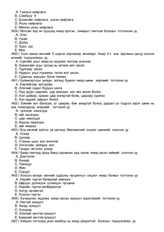 A. Гавлын найрлага
B. Сэмбрүү 4
C. Бонагийн найрлага, үнсэн найрлага
D. Ясны найрлага
E. Мөнгөн усны найрлага
/459./ Могойн хор эн түрүүнд ямар эрхтэн, тамирыг гэмтээж болохыг тогтоооно уу
A. Элэг
B. Уушиг
C. Дэлүү
D. Зүрх, цус
E. Мах
/460./ Усан хаван өвчнийг 5 үндсэн зарчмаар эмчилдэг .Анар 4-г аль зарчмын дагуу сонгож
өгөхийг тодорхойлно уу
A. Сувгийн усыг замд нь оруулах мэтээр анагаах
B. Хавангийн усыг оронд нь хатаах мэт засах
C. Туулгаар засах
D. Нуурын усыг горхилон татах мэт засах
E. Судасны хавцлыг боож төөнөх
/461./ Булингартсан халуун элгэнд буувал ямар шинж илрэхийг тогтооно уу
A. Хэвлийгээр хатгуулах
B. Элэгний судал бүдүүн чанга
C. Нүд уруул шарлаж, дур хаагдан, хэл хөх эрээн болох
D. Хэл цайвар, зузаан шар өнгөртэй болж, шараар суулгах
E. Хэл хуурай ширүүн болох
/462./ Биеийн хүч багасах, үг цөөрөх, бие амаргүй болох, дурдал үл тодрох зэрэг шинж нь
аль тохиолдолд илэрхийг тогтооно уу
A. тунгалаг нэмэгдэх
B. хий хасагдах
C. шар нэмэгдэх
D. бадган нэмэгдэх
E. хий хямрах
/463./ Бор өвчний хүйтэн үе шатанд бөөлжисний онцлог шинжийг сонгоно уу
A. Усаар
B. Цусаар
C. Утааны шүүс мэт өнгөтэй
D. Энгэсгийн зайлдас мэт
E. Гашуун исгэлэн усаар
/464./ Бөөр гэмтээд доод биед сарнисан үед эхэлж ямар засал хийхийг сонгоно уу.
A. Дэвтээлэг
B. Хануур
C. Төөнүүр
D. Жин
E. Соруул
/465./ Хоосон халуун өвчний судасны лугшилтын онцлог ямар болхыг тогтооно уу
A. Нарийн түргэн балархай живэнги
B. Ширүүн долгисож солилцон лугшина
C. Нарийн түргэн хөлбөрөнгүй
D. Хатуу эрчимтэй
E. Хоосон түргэн
/466./ Хүчжүүлэх жүдлэнг ямар насны хүмүүст хэрэглэхийг тогтооно уу
A. Настай хүмүүст
B. Залуу хүмүүст
C. Хүүхдэд
D. Элэгний өвчтэй хүмүүст
E. Бөөрний өвчтэй хүмүүст
/467./ Хөврөл тогтоход усан махбод нь ямар үйлдэлтэй болохыг тодорхойлно уу
 