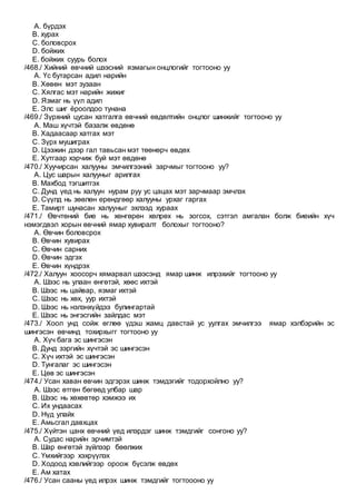 A. бүрдэх
B. хурах
C. боловсрох
D. бойжих
E. бойжих суурь болох
/468./ Хийний өвчний шээсний язмагын онцлогийг тогтооно уу
A. Үс бутарсан адил нарийн
B. Хөвөн мэт зузаан
C. Хялгас мэт нарийн жижиг
D. Язмаг нь үүл адил
E. Элс шиг ёроолдоо тунана
/469./ Зүрхний цусан хатгалга өвчний өвдөлтийн онцлог шинжийг тогтооно уу
A. Маш хүчтэй базалж өвдөнө
B. Хадаасаар хатгах мэт
C. Зүрх мушиграх
D. Цээжин дээр гал тавьсан мэт төөнөрч өвдөх
E. Хутгаар хэрчиж буй мэт өвдөнө
/470./ Хуучирсан халууны эмчилгээний зарчмыг тогтооно уу?
A. Цус шарын халууныг арилгах
B. Махбод тэгшитгэх
C. Дунд үед нь халуун нурам руу ус цацах мэт зарчмаар эмчлэх
D. Сүүлд нь зөөлөн ерөндгөөр халууны урхаг гаргах
E. Тамирт шунасан халууныг эхлээд хураах
/471./ Өвчтөний бие нь хөнгөрөн хөлрөх нь зогсох, сэтгэл амгалан болж биеийн хүч
нэмэгдвэл хорын өвчний ямар хувиралт болохыг тогтооно?
A. Өвчин боловсрох
B. Өвчин хувирах
C. Өвчин сарних
D. Өвчин эдгэх
E. Өвчин хүндрэх
/472./ Халуун хоосорч хямарвал шээсэнд ямар шинж илрэхийг тогтооно уу
A. Шээс нь улаан өнгөтэй, хөөс ихтэй
B. Шээс нь цайвар, язмаг ихтэй
C. Шээс нь хөх, уур ихтэй
D. Шээс нь нэлэнхүйдээ булингартай
E. Шээс нь энгэсгийн зайлдас мэт
/473./ Хоол унд сойж өглөө үдэш жамц давстай ус уулгах эмчилгээ ямар хэлбэрийн эс
шингэсэн өвчинд тохирхыгг тогтооно уу
A. Хүч бага эс шингэсэн
B. Дунд зэргийн хүчтэй эс шингэсэн
C. Хүч ихтэй эс шингэсэн
D. Тунгалаг эс шингэсэн
E. Цөв эс шингэсэн
/474./ Усан хаван өвчин эдгэрэх шинж тэмдэгийг тодорхойлно уу?
A. Шээс өтгөн бөгөөд улбар шар
B. Шээс нь хөхөвтөр хэмжээ их
C. Их ундаасах
D. Нүд улайх
E. Амьсгал давхцах
/475./ Хүйтэн цанх өвчний үед илэрдэг шинж тэмдгийг сонгоно уу?
A. Судас нарийн эрчимтэй
B. Шар өнгөтэй зүйлээр бөөлжих
C. Үмхийгээр хэхрүүлэх
D. Ходоод хэвлийгээр ороож бүсэлж өвдөх
E. Ам хатах
/476./ Усан сааны үед илрэх шинж тэмдгийг тогтоооно уу
 