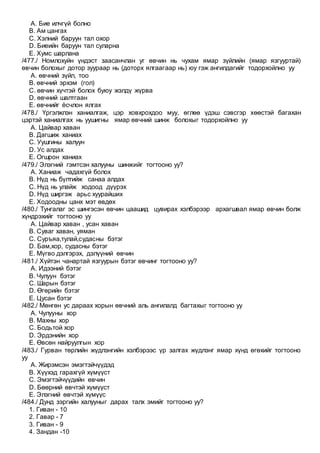 A. Бие илчгүй болно
B. Ам цангах
C. Хэлний баруун тал охор
D. Биеийн баруун тал суларна
E. Хумс шарлана
/477./ Номлохуйн үндэст заасанчлан уг өвчин нь чухам ямар зүйлийн (ямар язгууртай)
өвчин болохыг дотор зуураар нь (доторх ялгаагаар нь) юу гэж ангилдагийг тодорхойлно уу
A. өвчний зүйл, тоо
B. өвчний эрхэм (гол)
C. өвчин хүчтэй болох буюу жэлдү жүрва
D. өвчний шалтгаан
E. өвчнийг ёсчлон ялгах
/478./ Үргэлжлэн ханиалгаж, цэр ховхрохдоо муу, өглөө үдэш сэвсгэр хөөстэй багахан
цэртэй ханиалгах нь уушигны ямар өвчний шинж болохыг тодорхойлно уу
A. Цайвар хаван
B. Дагшиж ханиах
C. Уушгины халуун
D. Ус алдах
E. Огшрон ханиах
/479./ Элэгний гэмтсэн халууны шинжийг тогтооно уу?
A. Ханиаж чадахгүй болох
B. Нүд нь бүлтийж санаа алдах
C. Нүд нь улайж ходоод дүүрэх
D. Нүд ширгэж арьс хуурайших
E. Ходоодны цанх мэт өвдөх
/480./ Тунгалаг эс шингэсэн өвчин цаашид цувирах хэлбэрээр архагшвал ямар өвчин болж
хүндрэхийг тогтооно уу
A. Цайвар хаван , усан хаван
B. Суваг хаван, уяман
C. Суръяа,тулай,судасны бэтэг
D. Бам,хор, судасны бэтэг
E. Мүгво дэлгэрэх, дэлүүний өвчин
/481./ Хүйтэн чанартай язгуурын бэтэг өвчинг тогтооно уу?
A. Идээний бэтэг
B. Чулуун бэтэг
C. Шарын бэтэг
D. Өгөрийн бэтэг
E. Цусан бэтэг
/482./ Мөнгөн ус дараах хорын өвчний аль ангилалд багтахыг тогтооно уу
A. Чулууны хор
B. Махны хор
C. Бодьтой хор
D. Эрдэнийн хор
E. Өвсөн найруулгын хор
/483./ Гурван төрлийн жүдлэнгийн хэлбэрээс үр залгах жүдлэнг ямар хүнд өгөхийг тогтооно
уу
A. Жирэмсэн эмэгтэйчүүдэд
B. Хүүхэд гарахгүй хүмүүст
C. Эмэгтэйчүүдийн өвчин
D. Бөөрний өвчтэй хүмүүст
E. Элэгний өвчтэй хүмүүс
/484./ Дунд зэргийн халууныг дарах талх эмийг тогтооно уу?
1. Гиван - 10
2. Гавар - 7
3. Гиван - 9
4. Зандан -10
 