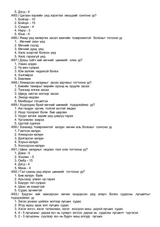 5. Дэгд - 4
/485./ Цагаан хэрхийн үед хэрэглэх эмүүдийг сонгоно уу?
1. Бойгар - 10
2. Бойчун - 15
3. Сэндэн - 4
4. Нару - 3
5. Юна - 4
/486./ Ямар үед хөлөргөх засал хамгийн тохиромжтой болохыг тогооно уу
1. . Өвчний эхэн үед
2. Өвчний сүүлд
3. Өвчний дунд үед
4. Хөлс үнэртэй болсон үед
5. Хөлс гарахгүй үед
/487./ Дээш гүйгч хий өвчний шинжийг олно уу?
1. Ухаан алдах
2. Үе мөч сулрах
3. Юм залгиж чадахгүй болох
4. Хэлгийрэх
5. Бөөлжих
/488./ Хямарсан халууныг засах зарчмыг тогтооно уу?
1. Биеийн тамирыг өөрийн оронд нь оруулж засах
2. Тангаар ялгаж засах
3. Шувуу нисгэх мэтээр засах
4. Эмээр нядлах
5. Махбодыг тэгшитгэх
/489./ Ходоодны брай өвчний шинжийг тодорхойлно уу?
1. Ам гашуун оргиж, толгой хүчтэй өвдөх
2. Нүүр тосорхог болж бие шарлах
3. Уруул хатаж зарим үед цэврүү гарах
4. Үргэлжлэн хэхрэх
5. Цустай суулгах
/490./ Ханахад тохиромжтой халуун өвчин аль болохыг сонгоно уу
1. Гэмтсэн халуун
2. Хямарсан халуун
3. Дэлгэрсэн халуун
4. Хорын халуун
5. Хоосорсон халуун
/491./ Шинэ халууныг нядлах танг олж тогтооно уу?
1. Дэва - 5
2. Хонлин - 5
3. Омбу - 15
4. Дэгд - 4
5. Мана - 4
/492./ Гал сааны үед илрэх шинжийг тогтооно уу?
1. Бие халуун байх
2. Арьсанд улаан ор гарах
3. Баруун тал сулрах
4. Шээс их язмагтай
5. Судас эрчимтэй
/493./ Бадган хий хавсарсан өвчин хүндэрсэн үед илэрч болох судасны лугшилтыг
тодорхойлно уу
1. Загас уснаас цойлох мэтээр лугших судас
2. Ятуу идэш идэх мэт лугших судас
3. Хэсэг зогсч, хэсэг татвалзан, хэсэг хоосрон маш дорой лугших судас
4. 4 - 5 лугшсаны дараа хүч нь суларч зогсох дараа нь судасны лугшилт түргэсэх
5. 2 - 3 лугшсаны сүүлээр хүч нь буурч маш алгуур лугших
 