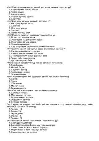 /494./ Хийгээр сарнисан шар өвчний үед илрэх шинжийг тогтооно уу?
1. Судас нарийн түргэн, хоосон
2. Толгой өвдөх
3. Ам гашуу оргих
4. Усархаг зүйлээр суулгах
5. Хэхрүүлэх
/495./ Шар усны халууны шинжийг тогтооно уу?
1. Нэг оронд хүчтэй хатгах
2. Хавагнах
3. Нүд, шээс хөхрөх
4. Загатнах
5. Идээ шингэхэд бэрх
/496./ Живэнги судасны хамаарлыг тодорхойлно уу
1. Ясанд хүртэл дарж мэдэх
2. Эсрэг судас нь дэлгэрэнгүй судас
3. Суваг хаван өвчинд илэрнэ
4. Усан хаванд илэрнэ
5. Шар ус арвидаж сарнисантай холбоотой үүснэ
/497./ Халуун өвчний үед туулгыг хэзээ өгч болохыг сонгоно уу
1. Халуун өвчин боловсорсон үед
2. Саванд унасан халууны гол засал
3. Засал цөхөрсний бурууг дарахын дээд
4. Тамир сайн хүнд хэрэглэх
5. Цагтаа тохирсон байх
/498./ Зогисолт намдахгүй үед төөнөх бэлчрийг тогтооно уу?
1. Хийн бэлчир
2. Өрцний бэлчир
3. Аюулхайн бэлчир
4. Үнхэлүүрийн хонхор
5. Элэгний бэлчир
/499./ Эмэгтэйчүүдийн хий бүрэлдсэн өвчний гол заслыг сонгоно уу
1. Хануур
2. Туулга
3. Хүйтэн жин
4. Монгол төөнө
5. Ганганы ороолт
/500./ Шээсний язмагаар юуг тогтоож болохыг олно уу
1. Халууныг тогтоох
2. Мөн чанарыг тогтоох
3. Гадар шинжийг тогтоох
4. Эндүүрлийг арилгах
5. Хүйтнийг тогтоох
/501./ Хуучирсан халууны хөшсөнийг чийгээр дэвтээх мэтээр эмчлэх зарчмын дагуу ямар
найрлагыг сонгохыг тогтооно уу
1. Танчин - 10
2. Гавар - 25
3. Жуган дэжид
4. Жонлон - 5
5. Танчин - 25
/502./ Их зогисох өвчний гол шинжийг тодорхойлно уу?
1. Хоол идэх үед зогисох
2. Бага зэрэг зогисоод бүлээн юм уухад дарагдах
3. Хааяа хааяа зогисоод аяндаа дарагдах
4. Нүд бүлтийж үг хэлж чадахгүй зогисох
5. Хэхрэх үед ганц нэг зогисно
 