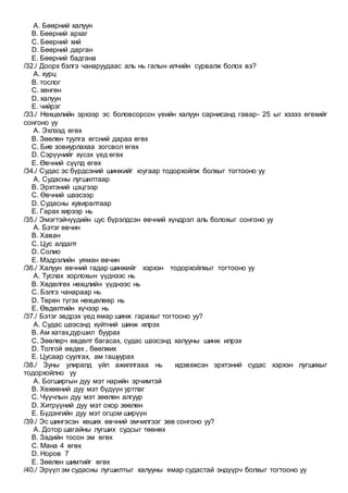 A. Бөөрний халуун
B. Бөөрний архаг
C. Бөөрний хий
D. Бөөрний дарган
E. Бөөрний бадгана
/32./ Доорх бэлгэ чанаруудаас аль нь галын илчийн сурвалж болох вэ?
A. хурц
B. тослог
C. хөнгөн
D. халуун
E. чийрэг
/33./ Нөхцөлийн эрхээр эс боловсорсон үеийн халуун сарнисанд гавар- 25 ыг хэзээ өгөхийг
сонгоно уу
A. Эхлээд өгөх
B. Зөөлөн туулга өгсний дараа өгөх
C. Бие зовиурлахаа зогсвол өгөх
D. Сэрүүнийг хүсэх үед өгөх
E. Өвчний сүүлд өгөх
/34./ Судас эс бүрдсэний шинжийг юугаар тодорхойлж болхыг тогтооно уу
A. Судасны лугшилтаар
B. Эрхтэний цэцгээр
C. Өвчний шээсээр
D. Судасны хувиралтаар
E. Гарах хирээр нь
/35./ Эмэгтэйчүүдийн цус бүрэлдсэн өвчний хүндрэл аль болохыг сонгоно уу
A. Бэтэг өвчин
B. Хаван
C. Цус алдалт
D. Солио
E. Мэдрэлийн уяман өвчин
/36./ Халуун өвчний гадар шинжийг хэрхэн тодорхойлхыг тогтооно уу
A. Туслах хорлохын үүднээс нь
B. Хөдөлгөх нөхцлийн үүднээс нь
C. Бэлгэ чанараар нь
D. Төрөн түгэх нөхцөлөөр нь
E. Өвдөлтийн хүчээр нь
/37./ Бэтэг эвдрэх үед ямар шинж гарахыг тогтооно уу?
A. Судас шээсэнд хүйтний шинж илрэх
B. Ам хатах,дуршил буурах
C. Зөөлөрч өвдөлт багасах, судас шээсэнд халууны шинж илрэх
D. Толгой өвдөх , бөөлжих
E. Цусаар суулгах, ам гашуурах
/38./ Зуны улиралд үйл ажиллгааа нь идэвхжсэн эрхтэний судас хэрхэн лугшихыг
тодорхойлно уу
A. Богширгын дуу мэт нарийн эрчимтэй
B. Хөхөөний дуу мэт бүдүүн уртлаг
C. Чүүчлын дуу мэт зөөлөн алгуур
D. Хитрүүний дуу мэт охор зөөлөн
E. Бүдэнгийн дуу мэт огцом ширүүн
/39./ Эс шингэсэн хөших өвчний эмчилгээг зөв сонгоно уу?
A. Дотор шагайны лугших судсыг төөнөх
B. Задийн тосон эм өгөх
C. Мана 4 өгөх
D. Норов 7
E. Зөөлөн шимтийг өгөх
/40./ Эрүүл эм судасны лугшилтыг халууны ямар судастай эндүүрч болхыг тогтооно уу
 