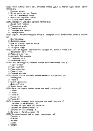 /503./ Ямар халууныг зохих ёсны эмчилгээ хийгээд уурыг нь гаргах төдий ханах ёстойг
тогтооно уу
1. Нуугдсан халуун
2. Хорын халуун судсанд буусан
3. Боловсрох чөлөөгүй халуун
4. Нян хатгалга судсанд буусан
5. Оньсонд буусан халуун
/504./ Хар хэрхийн үед илрэх шинжийг тогтооно уу?
1. Жижиг үеийг гэмтээх
2. Үеэр хавдаж улайх
3. Үений өвдөлт их
4. Үеэр нужигнаж дуугарах
5. Үеэр хүйт оргих
/505./ Дараах халуун өвчнүүдээс алинд нь хөлөргөх засал тохиромжтой болохыг сонгоно
уу?
1. Хижгийн халуун
2. Хоосорсон халуун
3. Мах, яс, арьсанд шунасан халуун
4. Дэлгэрсэн халуун
5. Хямарсан халуун
/506./ Галын илч буурсан бадган өвчний хүндрэл аль болохыг тогтооно уу
1. Эс шингэсэн өвчин үүсэх
2. Идээний бэтэг үүсэх
3. Аюулхайн бадган үүсэх
4. Усан хаван үүсэх
5. Цанх өвчин үүсэх
/507./ Салс ихтэй суулгах шинжээр илэрдэг гэдэсний өвчнийг олно уу?
1. Гэдэс хаагдах
2. Гэдэс мушгирах
3. Гэдэс хоржигнох
4. Гэдэс дүүрэх
5. Гэдэсний хатгалга
/508./ Шараас болсон ам цангах өвчний эмчилгээг тодорхойлно уу?
1. Бөөлжүүлнэ
2. Туулгана
3. Биеийг шимжүүлнэ
4. Дүржидийг өгнө
5. Чонын хэл уулгана
/509./ Бадарсан халууны омгийг дарах талх эмийг тогтооно уу?
1. Гавар - 3
2. Гавар - 7
3. Гавар - 9
4. Гавар - 18
5. Гавар - 25
/510./ Хуучирсан халууныг угаас нь гаргах талх эмийг тогтооно уу?
1. . Халууны хүч их бол гавар - 25
2. Халууны хүч дунд зэрэг бол зандан - 8
3. Халууны хүч бага бол гиван - 9
4. Халууны хүч их бол гавар - 3
5. Халууны хүч бага бол гавар - 25
/511./ Чих гөвдрүүтэх өвчний ангиллыг тодорхойлно уу?
1. Гөвдрүүтэх
2. Өгөрлөх
3. Эдгэрэх
4. Буглах
5. Цоорох
 