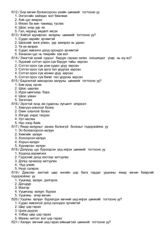 /512./ Бор өвчин боловсорсон үеийн шинжийг тогтооно уу
1. Энгэсгийн зайлдас мэт бөөлжих
2. Хий цус хямрах
3. Өлсөх ба жин тавихад туслах
4. Шээс үнэр уур их
5. Гал, наранд өвдөлт ихсэх
/513./ Хийгүй хуучирсан халууны шинжийг тогтооно уу?
1. Судас нарийн эрчимтэй
2. Шээсний өнгө улаан, уур замхрах нь удаан
3. Үе үе хөлрөх
4. Судас живэнги доод орондоо эрчимтэй
5. Ханасан цус нь төмрийн зэв мэт
/514./ Эмэгтэй хүний судсыг баруун гараас эхлэн оношлодог учир нь юу вэ?
1. Зүрхний сэтгэл орох сүв баруун тийш харсан
2. Сэтгэл орох сув ром судал уруу харсан
3. Сэтгэл орох сүв арга тал уруугаа харсан
4. Сэтгэл орох сүв жонмо уруу харсан
5. Сэтгэл орох сүв билиг тал уруугаа харсан
/515./ Бадгантай хавсарсан халууны шинжийг тогтооно уу?
1. Бие хүнд оргих
2. Шээс шарлах
3. Идээ шингэхэд бэрх
4. Шээс улаан
5. Загатнах
/516./ Эрэгтэй хүнд эм судасны лугшилт илэрвэл:
1. Хөвгүүн олонтой болно
2. Охин олонтой болох
3. Язгуур үндэс тасрах
4. Урт наслах
5. Нас охор байх
/517./ Ямар халууныг ханаж болохгүй болохыг тодорхойлно уу
1. Эс боловсорсон халуун
2. Хижгийн халуун
3. Хоосорсон халуун
4. Хорын халуун
5. Хуучирсан халуун
/518./ Дэлүүнд цус бүрэлдсэн үед илрэх шинжийг тогтооно уу
1. Ходоод хоржигнох
2. Гэдэсний доод хэсгээр хатгуулах
3. Дэлүү орчмоор хатгуулах
4. Нүд улайх
5. Нүүр сэлхрэх
/519./ Давслаг амттай шар өнгийн цэр бага гардаг уушгины ямар өвчин байдгийг
тодорхойлно уу
1. Уушгинд халуун дэлгэрэх
2. Дагшуур
3. Мэнгэр
4. Уушиганд халуун бүрхэх
5. Уушгины өгөр өвчин
/520./ Уушгиы халуун бүрхэгдэх өвчний үед илрэх шинжийг тогтооно уу?
1. Судас живэнгүй доод орондоо эрчимтэй
2. Шар цэр гарах
3. Цээж дүүрэх
4. Улбар шар цэр гарах
5. Махны нитгэл мэт цэр гарах
/521./ Халуун өвчний үед гарах аймшигтай шинжийг тогтооно уу?
 
