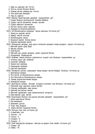 1. Шүд нь шарлаж хаг тогтох
2. Хэл нь хатаж богино болох
3. Хамар хатаж цайвар нус тогтох
4. Чих арагшаа наалдах
5. Нүд нь ширгэх
/522./ Махны брай өвчний шинжийг тодорхойлно уу?
1. Судас бүдүүн дэлгэрэнгүй товойж хуйлрах
2. Судас түргэн эрчимтэй чичирч лугших
3. Судас живэнги эрчимтэй
4. Ам хэл хатаж шээс шарлах
5. Хавдар тогтворгүй шилжинэ
/523./ Эс боловсорсон халууныг засах зарчмыг тогтооно уу?
1. Замд нь оруулж засах
2. Шувуу нисгэх мэтээр
3. Боловсруулж засах
4. Бүрхүүл хуулах ёсоор засах
5. Хураах зарчмаар засах
/524./ Хямарсан халуунд муу цусыг ялгахгүй ханавал ямар хүндрэл гархыг тогтооно уу
1. Өвчний урхаг цулд буух
2. Өвчин сарних
3. Хий босох
4. Өвчний цус үлдэж халууны урхаг гарахгүй болох
5. Халуунаар булингартах
/525./ Хийний гэмээс болсон суулгалтын онцлог аль болохыг тодорхойлно уу
1. Утааны шүүс шиг зүйлээр
2. Салслаг зүйлээр
3. Замаг мэт зүйлээр
4. Хөөсөрхөг зүйлээр
5. Цустай суулгадас
/526./ Хөлөргөх заслыг цээрлэдэг ямар халуун өвчин байдаг болохыг тогтооно уу
1. Дэлгэрсэн халуун
2. Хүч ихтэй эс боловсорсон халуун
3. Хүч багатай эс боловсорсон халуун
4. Тамир дорой өвчтөний халуун
5. Хямарсан халуун
/527./ Дэлгэрсэн халуун өвчний язгуурын ангилал аль болохыг тогтооно уу?
1. Ерөнхий шар судсанд гүйсэн өвчин
2. Сарних хэлбэрийн шар өвчин
3. Цөсний ам цалгих өвчин
4. Өвчний сурвалжит шар хэмжээнээсээ хэтэрсэн
5. Бие харлах шар өвчин
/528./ Бадганаас болсон ам цангах өвчний шинжийг тодорхойлно уу?
1. Идээ шингэхгүй болох
2. Ам заваарах
3. Бөөлжис цутгах
4. Үнэр муу мэдрэх
5. .Идээ залгиж чадахгүй болох
/529./ Хатаах танг олж тогтооно уу?
1. 4 шимтийн тан
2. Танчин - 10
3. Гоньд - 3
4. Сэндэн - 9
5. Сэндэн - 3
/530./ Хий хавсарсан халууныг хамтад нь дарах талх эмийг тогтооно уу?
1. Гавар - 25
2. Омбу - 15
 