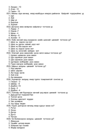 3. Зандан - 10
4. Агар - 10
5. Гиван - 10
/531./ Махны хэрх өвчинд ямар махбодын хямрал дийлэнхи байдгийг тодорхойлно уу
1. Цус
2. Хий
3. Шар ус
4. Бадгана
5. Хорхой
/532./ Дотроос хөөх хөлөргөх найрлагыг тогтооно уу
1. Лидэр - 7
2. Норов -7
3. Мана - 4
4. Жапүр - 8
5. Хонлин - 5
/533./ Хийн өвчний маш хүндэрсэн үеийн шээсний шинжийг тогтооно уу?
1. Шээс нь ээдсэн сүү мэт
2. Шээс нь хурган чихний шүүс мэт
3. Шээс нь бэх ээдсэн мэт
4. Шээс нь ээдсэн зутан мэт
5. Шээс нь энгэсгийн зайлдас мэт
/534./ Элэгний усан хавангийн үүсэх эмгэг жамыг тогтооно уу?
1. Цулаас цувирсан усан хаван
2. Цус сарнисан усан хаван
3. Цөс сарнисан усан хаван
4. Цугларах хэлбэрийн усан хаван
5. Гэдэс нэвчрэх хэлбэрийн усан хаван
/535./ Шарын халууны шинжийг тогтооно уу?
1. Нүд шарлах
2. Шээс шарлах
3. Ам гашуу оргих
4. Хий огих
5. Ам заваарах
/536./ Хуучирсан халуунд ямар туулга тохиромжтойг сонгоно уу
1. Гишүүн - 3
2. Шижид - 6
3. Дэдбон -10
4. Арүр - 5
5. Дэдбон - 4
/537./ Толгойд хий бүрэлдсэн өвчний үед илрэх шинжийг тогтооно уу
1. Дурьдатгал тодорхой бус
2. Толгой эргэх
3. Хоолны шингээлт муудах
4. Чих дүлийрэх
5. Ууц нуруу өвдөх
/538./ Уушги дэлгэрсэн өвчинд ямар судсыг ханах вэ?
1. Рүтүн
2. Зэчүн
3. Датүр
4. Дүгго
5. Чогсан
/539./ Эс боловсорсон халууны шинжийг тогтооно уу?
1. Жихүүцэх
2. Үдшийн цагаар өвдөх
3. Хамраас нус гоожих
4. Өндөр халуурах
 
