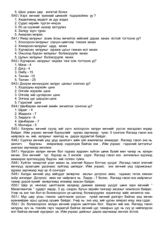 5. Шээс улаан шар өнгөтэй болох
/540./ Хэрх өвчний ерөнхий шинжийг тодорхойлно уу ?
1. Хөдөлгөөнд өвдөлт их дуу алдах
2. Судас нарийн түргэн чичрэх
3. Яс үе сүүжний нүхээр хатгуулах
4. Залхуу хүрч турах
5. Амархан хөлрөх
/541./ Ямар халууныг зохих ёсны эмчилгээ хийсний дараа ханах ёстойг тогтооно уу?
1. Хоосорсон халууныг сэрүүн шимтээр тэжээж ханах
2. Хямарсан халууныг шууд ханах
3. Хуучирсан халууныг хурааж цусыг гамнах мэт ханах
4. Оньсонд буусан халууныг боловсруулж ханах
5. Цулын халууныг боловсруулж ханах
/542./ Хуучирсан халууныг нядлах танг олж тогтооно уу?
1. Мана - 4
2. Дэгд - 4
3. Омбу - 15
4. Танчин -10
5. Танчин - 25
/543./ Доорхи өвчнүүдээс халуун цанхыг сонгоно уу?
1. Ходоодны хорхойн цанх
2. Олгойн хорхойн цанх
3. Олгойд хий цугларсан цанх
4. Элгэнд цус царцсан цанх
5. Гэдэсний цанх
/544./ Шанбарам өвчний эмийн эмчилгээг сонгоно уу?
1. Шудаг - 4
2. Жиданга - 7
3. Зидарга - 6
4. Шанбарам - 7
5. Мончара - 5
/545./ Халууны өвчний сүүлд хий үүсч хоосорсон халуун өвчнийг үүсгэх магадлал өндөр
байдаг. Ийм учраас өвчний бүрхүүлийг хуулах зарчмаар чуна- 5 сонгоно Яагаад гэвэл энэ
найрлага нь хий, халууныг хамтад нь дарах эрдэмтэй байдаг.
/546./ Суулгах өвчний үед уруу арилгагч хийн үйл ажиллагаа хямардаг. Яагаад гэвэл энэ нь
хангагч бадганы хямралаар сэдээгдэж байгаа юм . Ийм учраас гэдэсний хатгалгыг
анагаах зарчмаар эмчлэнэ
/547./ Нуугдсан халуун өвчин бол гаднаа хуурамч хүйтэн шинж бүхий мөн чанар нь халуун
өвчин. Энэ өвчнийг тус бүрээр нь 3 ангилж үздэг. Яагаад гэвэл энэ ангилалын хүрээнд
хамаарах эрхтэнүүдэд бадган хий голлон гүйнэ.
/548./ Хүйтэн чанартай усан хаван нь элэгний борын бэтгээс үүсдэг .Яагаад гэвэл элэгний
өвчнүүд архагшиж удсанаас хүйтэнд шилждэг. Ийм учраас энэ өвчний үед сарнисаныг
хураах зарчмаар жүр үр -6 сонгодог
/549./ Халуун өвчний үед хийгддэг хөлөргөх заслыг дотроос хөөх, гаднаас татах хэмээн
хоёр ангилдаг. Дотроос хөөх нэг найрлага нь Лидэр - 7 болно. Яагаад гэвэл энэ найрлагыг
тамир дорой хүнийг хөлөргөхөд өгөхөөр заасан байдаг.
/550./ Шар ус нянгаас шалтгаалж халдвар дамжих замаар үүсдэг шинэ хэрх өвчнийг “
Манаглхантав “ сударт лидэр, 3 үр, сэндэн, бугын эврийн тангаар засахыг номлосон байдаг.
Учир нь энэ тан бол эс боловсорсон үе шатанд боловсруулах зорилгоор хийх эмчилгээ юм.
/551./ Муу шар усны гэмээс шалтгаалж үүссэн тулай өвчний дэлгэрч байгаа үед өвчин
ерөнхийдөө арьс цусанд оршиж байдаг. Учир нь энэ үед хий цусны хямрал илүү ява гддаг.
/552./ Эс боловсорсон халуун өвчний үндсэн шалтгаан бол бадган хий юм. Яагаад гэвэл
халууны хүч нь товойж гарч чадаагүй байгаа өвчний цус тамирын цус нь сүү ус нийлэлдсэн
мэт байгаа өвчний нуугдмал үе. Ийм учраас дайсныг дарах зарчмаар эмчлэх ёстой.
 