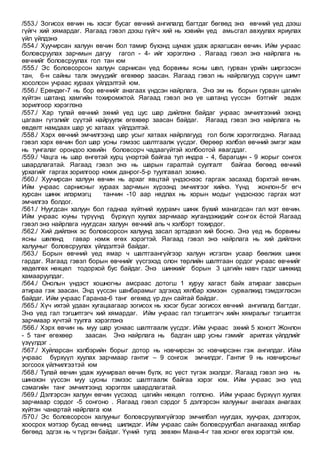 /553./ Зогисох өвчин нь хэсэг бусаг өвчний ангилалд багтдаг бөгөөд энэ өвчний үед дээш
гүйгч хий хямардаг. Яагаад гэвэл дээш гүйгч хий нь хэвийн үед амьсгал авхуулах яриулах
үйл үйлдэнэ
/554./ Хуучирсан халуун өвчин бол тамир бүхэнд шунаж удаж архагшсан өвчин. Ийм учраас
боловсруулах зарчмын дагуу гагол - 4- ийг хэрэглэнэ . Яагаад гэвэл энэ найрлага нь
өвчнийг боловсруулах гол тан юм
/555./ Эс боловсорсон халуун сарнисан үед борвины ясны шөл, гурван үрийн ширгээсэн
тан, 6-н сайны талх эмүүдийг өгөхөөр заасан. Яагаад гэвэл нь найрлагууд сэрүүн шимт
хосолсон учраас хураах үйлдэлтэй юм.
/556./ Ерөндөг-7 нь бор өвчнийг анагаах үндсэн найрлага. Энэ эм нь борын гурван цагийн
хүйтэн шатанд хамгийн тохиромжтой. Яагаад гэвэл энэ үе шатанд үүссэн бэтгийг эвдэх
зорилгоор хэрэглэнэ
/557./ Хар тулай өвчний эхний үед цус шар дийлэнх байдаг учраас эмчилгээний эхэнд
цагаан гүгэлийг сүүтэй найруулж өгөхөөр заасан байдаг. Яагаад гэвэл энэ найрлага нь
өвдөлт намдаах шар ус хатаах үйлдэлтэй.
/558./ Хэрх өвчний эмчилгээнд шар усыг хатаах найрлагууд гол болж хэрэглэгдэнэ. Яагаад
гэвэл хэрх өвчин бол шар усны гэмээс шалтгаалж үүсдэг. Өөрөөр хэлбэл өвчний эмгэг жам
нь тунгалаг орондоо хэвийн боловсорч чадаагүйтэй холбоотой явагддаг.
/559./ Чацга нь шар өнгөтэй хурц үнэртэй байгаа тул индра - 4, барагшун - 9 жорыг сонгох
шаардлагатай. Яагаад гэвэл энэ нь шарын гаралтай суулгалт байгаа бөгөөд өвчний
урхагийг гаргах зорилгоор нэмж данрог-5-р туулгавал зохино.
/560./ Хуучирсан халуун өвчин нь архаг явцтай үндэснээс гаргаж засахад бэрхтэй өвчин.
Ийм учраас сарнисныг хураах зарчмын хүрээнд эмчилгээг хийнэ. Үүнд жонлон-5г өгч
хурсан шинж илэрмэгц танчин -10 аар нядлах нь хорын модыг үндэснээс гаргах мэт
эмчилгээ болдог.
/561./ Нуугдсан халуун бол гаднаа хүйтний хуурамч шинж бүхий манагдсан гал мэт өвчин.
Ийм учраас юуны түрүүнд бүрхүүл хуулах зарчмаар жугандэжидийг сонгох ёстой Яагаад
гэвэл энэ найрлага нуугдсан халуун өвчний апь ч хэлбэрт тохирдог.
/562./ Хий дийлэнх эс боловсорсон халуунд засал эртэдвэл хий босно. Энэ үед нь борвины
ясны шөлөнд гавар нэмж өгөх хэрэгтэй. Яагаад гэвэл энэ найрлага нь хий дийлэнх
халууныг боловсруулах үйлдэлтэй байдаг.
/563./ Борын өвчний үед ямар ч шалтгаангүйгээр халуун исгэлэн усаар бөөлжих шинж
гардаг. Яагаад гэвэл борын өвчнийг үүсгэхэд олон төрлийн шалтгаан ордог учраас өвчнийг
хөдөлгөх нөхцөл тодорхой бус байдаг. Энэ шинжийг борын 3 цагийн навч гэдэг шинжид
хамааруулдаг.
/564./ Онолын үндэст хошногны амсраас дотогш 1 хуруу хагаст байх атирааг завсрын
атираа гэж заасан. Энд үүссэн шанбарамыг эдгэхэд хялбар хэмээн сурвалжид тэмдэглэсэн
байдаг. Ийм учраас Гаранза-6 танг өгөхөд үр дүн сайтай байдаг.
/565./ Хүч ихтэй удаан хугацаагаар зогисох нь хэсэг бусаг зогисох өвчний ангилалд багтдаг.
Энэ үед гал тэгшитгэгч хий хямардаг. Ийм учраас гал тэгшитгэгч хийн хямралыг тэгшитгэх
зарчмаар хүчтэй туулга хэрэглэнэ
/566./ Хэрх өвчин нь муу шар уснаас шалтгаалж үүсдэг. Ийм учраас эхний 5 хоногт Жонлон
- 5 танг өгөхөөр заасан. Энэ найрлага нь бадган шар усны гэмийг арилгах үйлдлийг
үзүүлдэг .
/567./ Хуйларсан хэлбэрийн борыг дотор нь нэвчирсэн эс нэвчирсэнн гэж ангилдаг. Ийм
учраас бүрхүүл хуулах зарчмаар гантиг – 9 сонгож эмчилдэг. Гантиг 9 нь нэвчирсныг
зогсоох үйлчилгээтэй юм
/568./ Тулай өвчин удаж хуучирвал өвчин бүлх, яс үест түгэж эхэлдэг. Яагаад гэвэл энэ нь
шинэхэн үүссэн муу цусны гэмээс шалтгаалж байгаа хэрэг юм. Ийм учраас энэ үед
сэмагийн танг эмчилгээнд хэрэглэх шаардлагатай.
/569./ Дэлгэрсэн халуун өвчин үүсэхэд цагийн нөхцөл голлоно. Ийм учраас бүрхүүл хуулах
зарчмаар сэрдог -5 сонгоно . Яагаад гэвэл сэрдог 5 дэлгэрсэн халууныг анагаах анагаах
хүйтэн чанартай найрлага юм
/570./ Эс боловсорсон халууныг боловсруулахгүйгээр эмчилбэл нуугдах, хуучрах, дэлгэрэх,
хоосрох мэтээр бусад өвчинд шилждэг. Ийм учраас сайн боловсруулбал анагаахад хялбар
бөгөөд эдгэх нь ч түргэн байдаг. Үүний тулд зөвхөн Мана-4-г тав хоног өгөх хэрэгтэй юм.
 